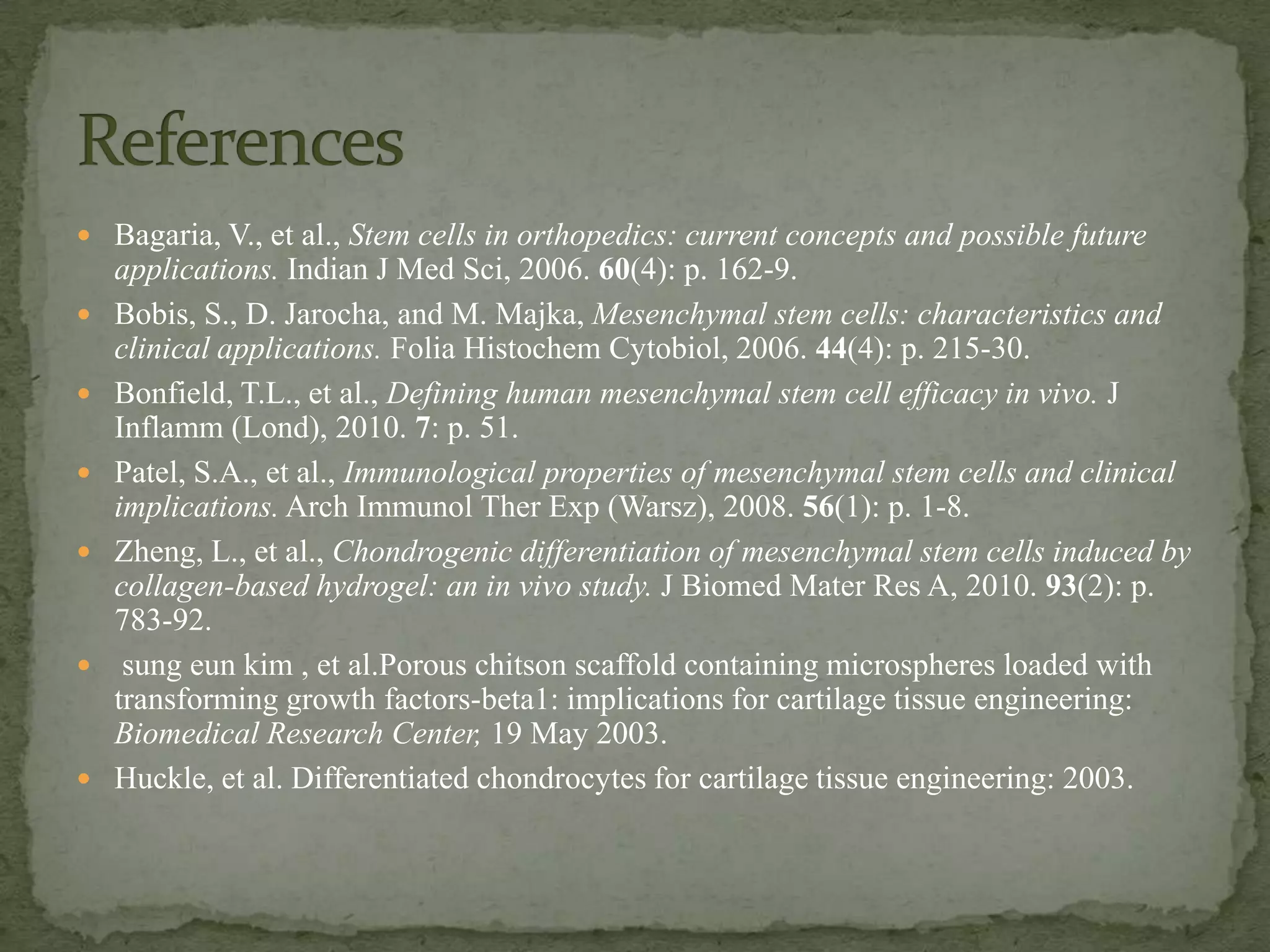  Bagaria, V., et al., Stem cells in orthopedics: current concepts and possible future
    applications. Indian J Med Sci, 2006. 60(4): p. 162-9.
   Bobis, S., D. Jarocha, and M. Majka, Mesenchymal stem cells: characteristics and
    clinical applications. Folia Histochem Cytobiol, 2006. 44(4): p. 215-30.
   Bonfield, T.L., et al., Defining human mesenchymal stem cell efficacy in vivo. J
    Inflamm (Lond), 2010. 7: p. 51.
   Patel, S.A., et al., Immunological properties of mesenchymal stem cells and clinical
    implications. Arch Immunol Ther Exp (Warsz), 2008. 56(1): p. 1-8.
   Zheng, L., et al., Chondrogenic differentiation of mesenchymal stem cells induced by
    collagen-based hydrogel: an in vivo study. J Biomed Mater Res A, 2010. 93(2): p.
    783-92.
    sung eun kim , et al.Porous chitson scaffold containing microspheres loaded with
    transforming growth factors-beta1: implications for cartilage tissue engineering:
    Biomedical Research Center, 19 May 2003.
   Huckle, et al. Differentiated chondrocytes for cartilage tissue engineering: 2003.
 