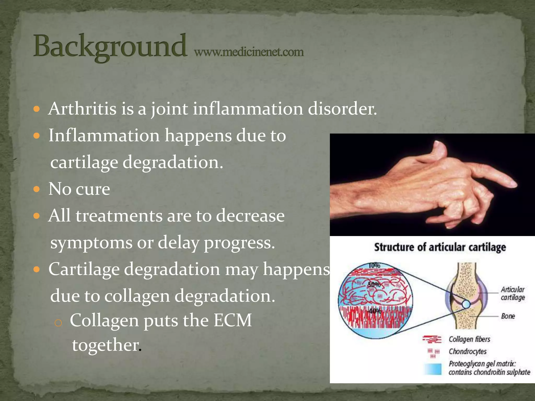  Arthritis is a joint inflammation disorder.
 Inflammation happens due to
  cartilage degradation.
 No cure
 All treatments are to decrease
  symptoms or delay progress.
 Cartilage degradation may happens
  due to collagen degradation.
  o Collagen puts the ECM
     together.
 