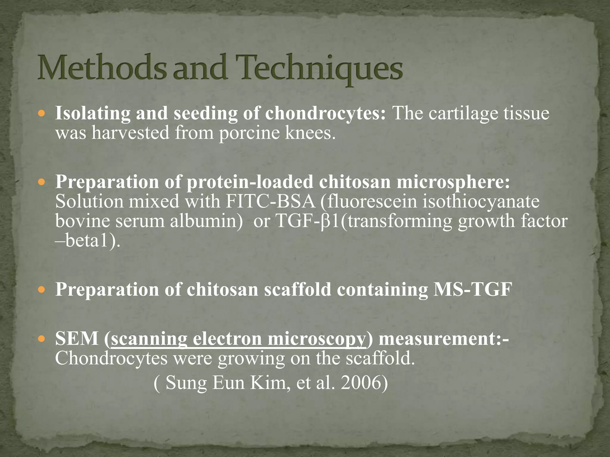  Isolating and seeding of chondrocytes: The cartilage tissue
  was harvested from porcine knees.

 Preparation of protein-loaded chitosan microsphere:
  Solution mixed with FITC-BSA (fluorescein isothiocyanate
  bovine serum albumin) or TGF-β1(transforming growth factor
  –beta1).

 Preparation of chitosan scaffold containing MS-TGF

 SEM (scanning electron microscopy) measurement:-
  Chondrocytes were growing on the scaffold.
            ( Sung Eun Kim, et al. 2006)
 