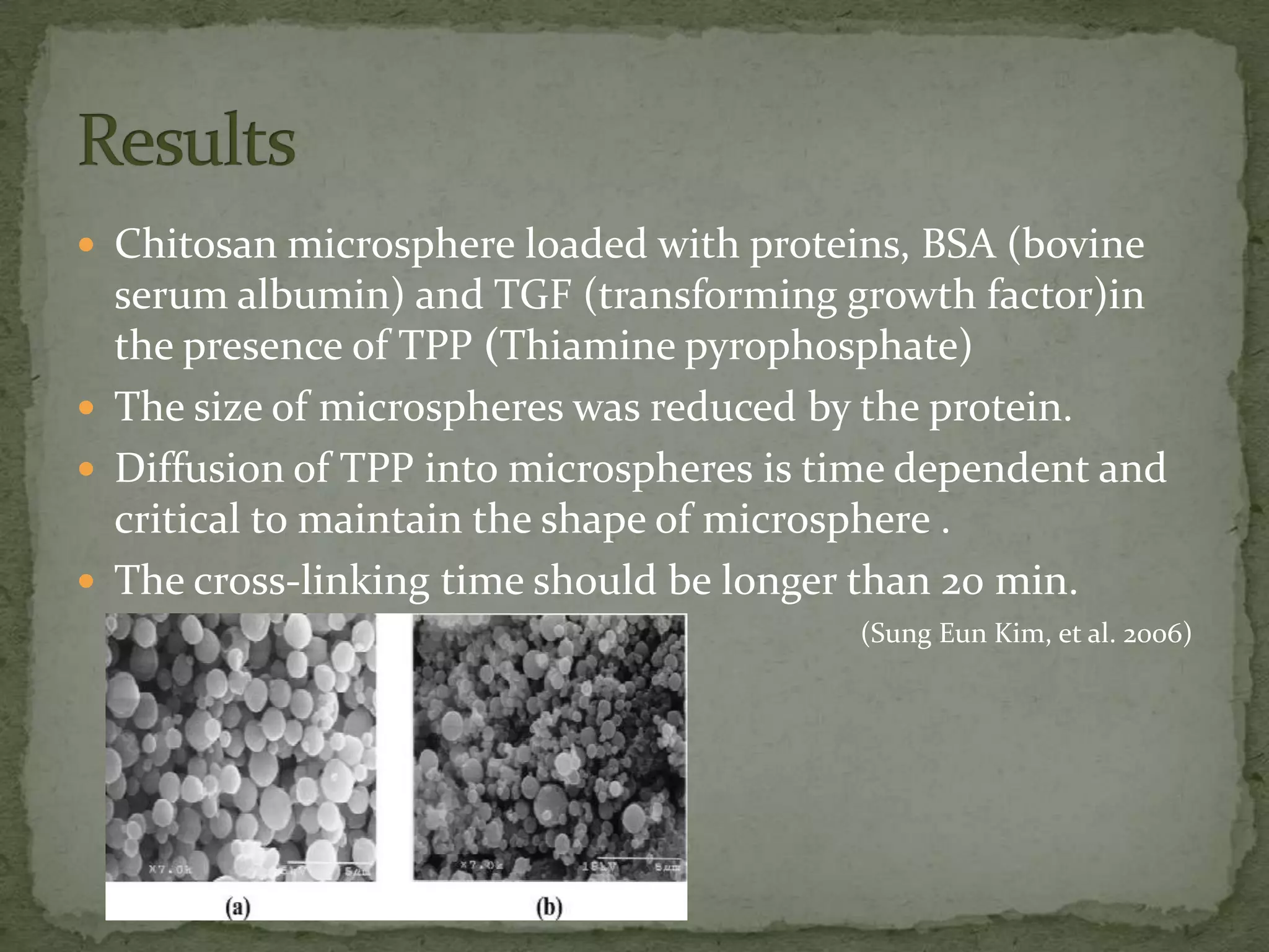  Chitosan microsphere loaded with proteins, BSA (bovine
  serum albumin) and TGF (transforming growth factor)in
  the presence of TPP (Thiamine pyrophosphate)
 The size of microspheres was reduced by the protein.
 Diffusion of TPP into microspheres is time dependent and
  critical to maintain the shape of microsphere .
 The cross-linking time should be longer than 20 min.
                                         (Sung Eun Kim, et al. 2006)
 