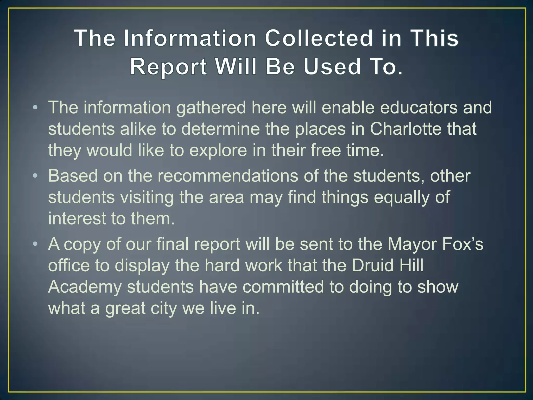 • The information gathered here will enable educators and
students alike to determine the places in Charlotte that
they would like to explore in their free time.
• Based on the recommendations of the students, other
students visiting the area may find things equally of
interest to them.
• A copy of our final report will be sent to the Mayor Fox’s
office to display the hard work that the Druid Hill
Academy students have committed to doing to show
what a great city we live in.
 