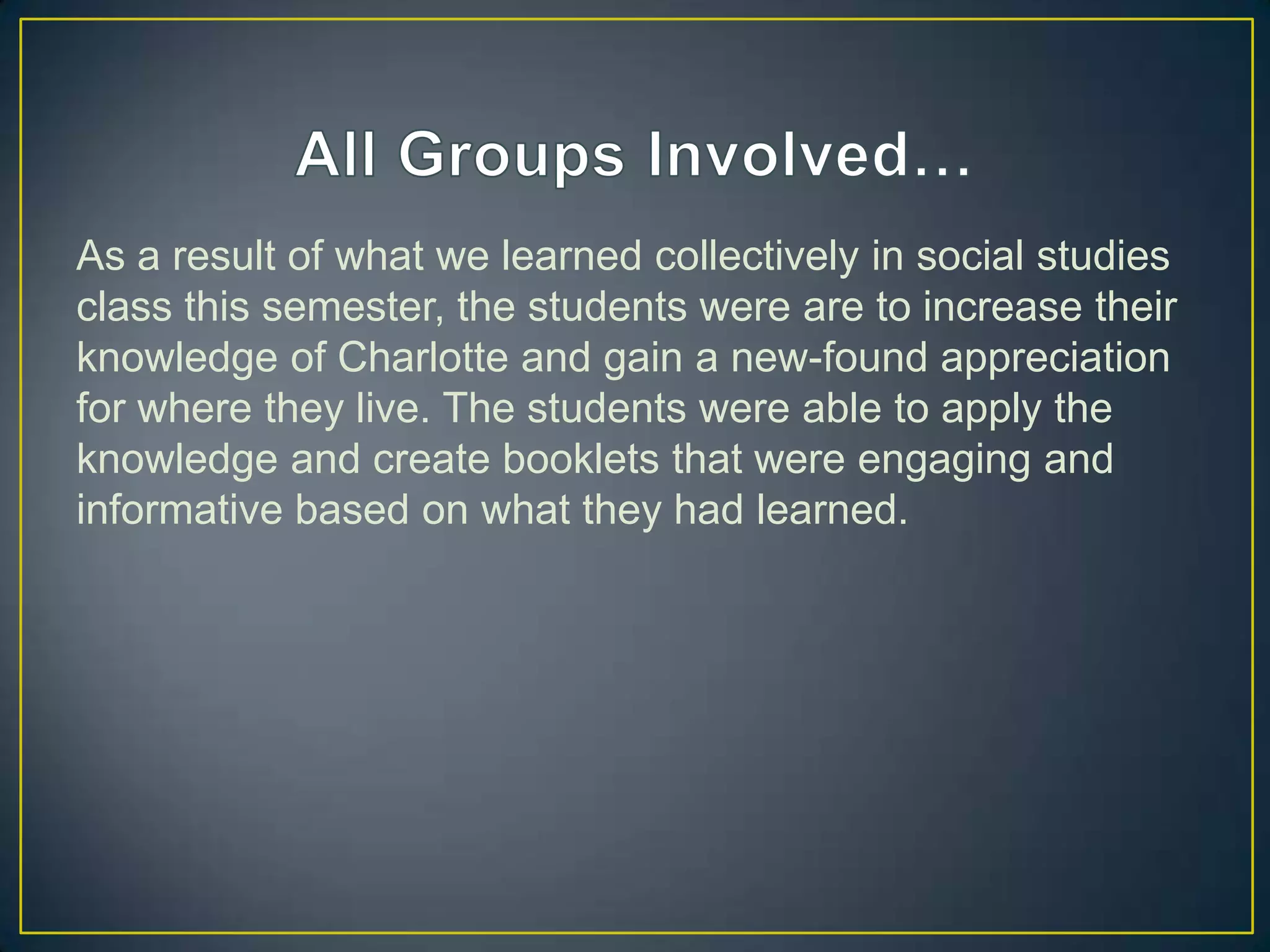 As a result of what we learned collectively in social studies
class this semester, the students were are to increase their
knowledge of Charlotte and gain a new-found appreciation
for where they live. The students were able to apply the
knowledge and create booklets that were engaging and
informative based on what they had learned.
 