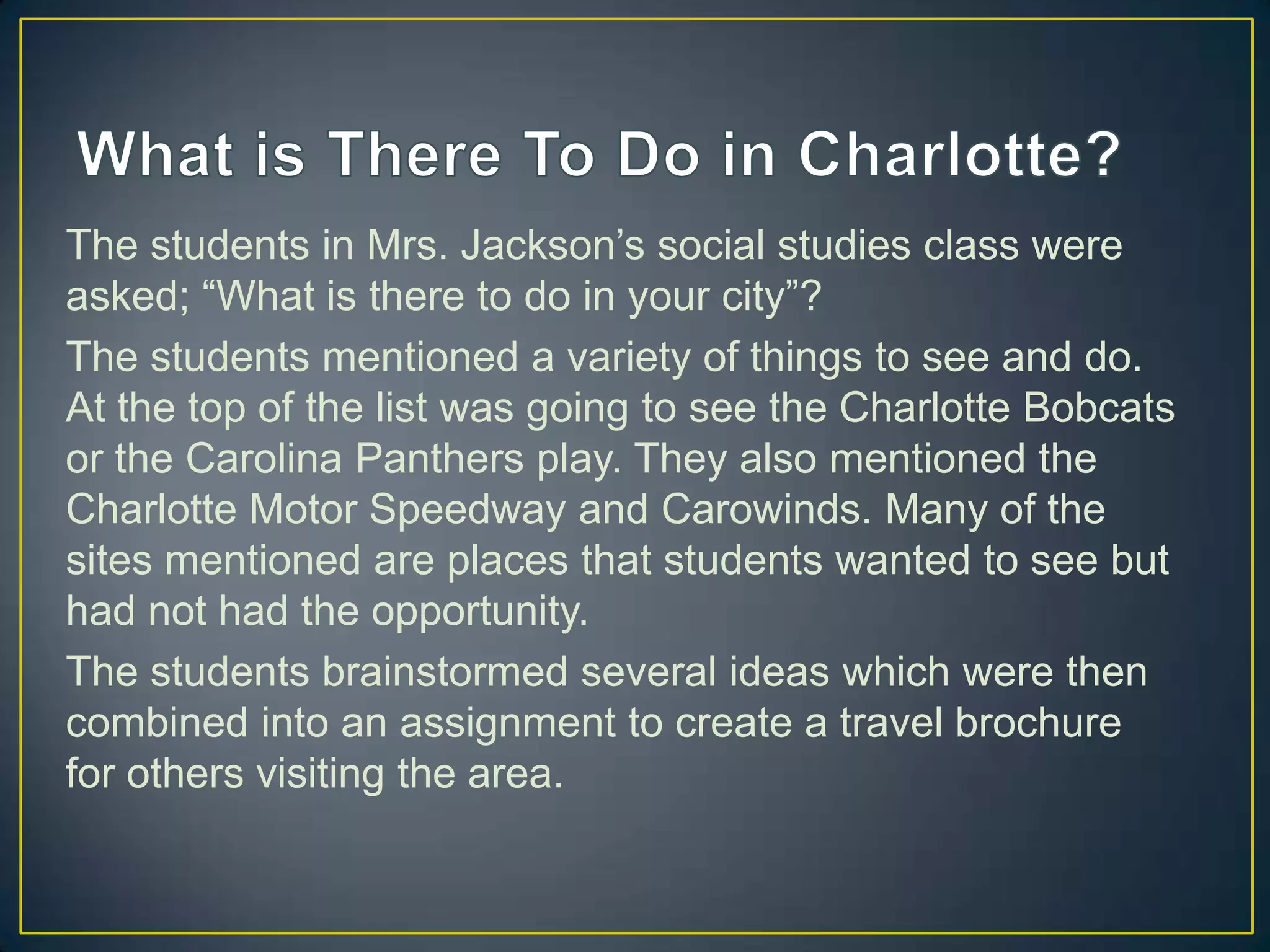The students in Mrs. Jackson’s social studies class were
asked; “What is there to do in your city”?
The students mentioned a variety of things to see and do.
At the top of the list was going to see the Charlotte Bobcats
or the Carolina Panthers play. They also mentioned the
Charlotte Motor Speedway and Carowinds. Many of the
sites mentioned are places that students wanted to see but
had not had the opportunity.
The students brainstormed several ideas which were then
combined into an assignment to create a travel brochure
for others visiting the area.
 