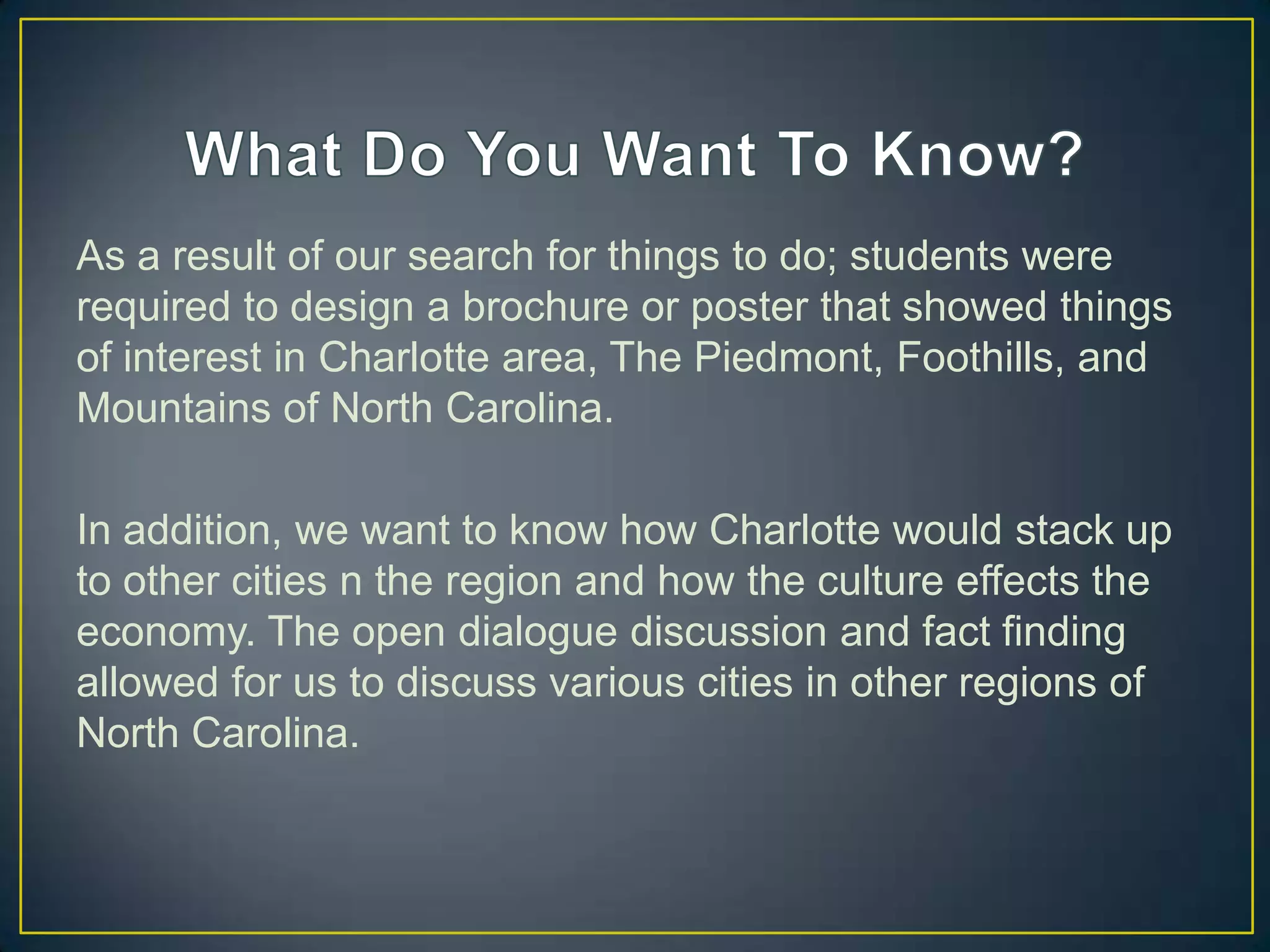 As a result of our search for things to do; students were
required to design a brochure or poster that showed things
of interest in Charlotte area, The Piedmont, Foothills, and
Mountains of North Carolina.
In addition, we want to know how Charlotte would stack up
to other cities n the region and how the culture effects the
economy. The open dialogue discussion and fact finding
allowed for us to discuss various cities in other regions of
North Carolina.
 