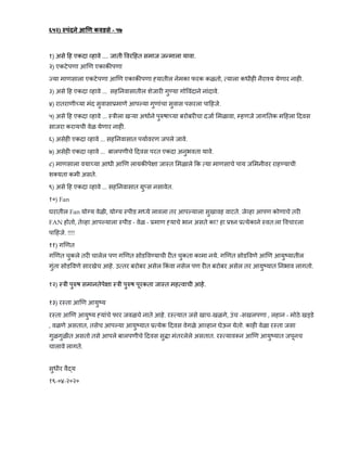 ६५२) पंदने आ ण कवडसे - ५७
१) असे ह एकदा हावे .... जाती वर हत समाज ज माला यावा.
२) एकटेपणा आ ण एकाक पणा
या माणसाला एकटेपणा आ ण एकाक पणा यातील नेमका फरक कळतो, याला कधीह नैरा य येणार नाह .
३) असे ह एकदा हावे ... सह नवासातील शेजार गु या गो वंदाने नांदावे.
४) रातराणी या मंद सुवासा माणे आप या गुणांचा सुवास पसरला पा हजे.
५) असे ह एकदा हावे ... ीला ख या अथाने पु षा या बरोबर चा दजा मळावा, हणजे जाग तक म हला दवस
साजरा करायची वेळ येणार नाह .
६) असेह एकदा हावे ... सह नवासात पयावरण जपले जावे.
७) असेह एकदा हावे ... बालपणीचे दवस परत एकदा अनुभवता यावे.
८) माणसाला वया या आधी आ ण लायक पे ा जा त मळाले क या माणसाचे पाय ज मनीवर राह याची
श यता कमी असते.
९) असे ह एकदा हावे ... सह नवासात ु स नसावेत.
१०) Fan
घरातील Fan यो य वेळी, यो य पीड म ये लावला तर आप याला सुखावह वाटते. जे हा आपण कोणाचे तर
FAN होतो, ते हा आप याला पीड - वेळ - माण याचे भान असते का? हा न येकाने वत:ला वचारला
पा हजे. !!!!
११) ग णत
ग णत चुकले तर चालेल पण ग णत सोड व याची र त चुकता कामा नये. ग णत सोड वणे आ ण आयु यातील
गुंता सोड वणे सारखेच आहे. उ तर बरोबर असेल कं वा नसेल पण र त बरोबर असेल तर आयु यात नभाव लागतो.
१२) ी पु ष समानतेपे ा ी पु ष पूरकता जा त मह वाची आहे.
१३) र ता आ ण आयु य
र ता आ ण आयु य यांचे फार जवळचे नाते आहे. र यात जसे खाच-खळगे, उंच -सखलपणा , लहान - मोठे ख डे
, वळणे असतात, तसेच आप या आयु यात येक दवस वेगळे आ हान घेऊन येतो. काह वेळा र ता जसा
गुळगुळीत असतो तसे आपले बालपणीचे दवस सु ा मंतरलेले असतात. र याव न आ ण आयु यात जपूनच
चालावे लागते.
सुधीर वै य
१९-०४-२०२०
 