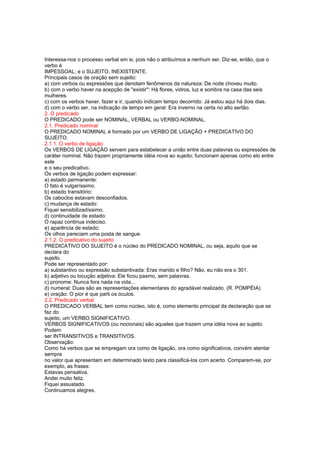 Interessa-nos o processo verbal em si, pois não o atribuímos a nenhum ser. Diz-se, então, que o
verbo é
IMPESSOAL; e o SUJEITO, INEXISTENTE.
Principais casos de oração sem sujeito:
a) com verbos ou expressões que denotam fenômenos da natureza: De noite choveu muito.
b) com o verbo haver na acepção de "existir": Há flores, vidros, luz e sombra na casa das seis
mulheres.
c) com os verbos haver, fazer e ir, quando indicam tempo decorrido: Já estou aqui há dois dias.
d) com o verbo ser, na indicação de tempo em geral: Era inverno na certa no alto sertão.
2. O predicado
O PREDICADO pode ser NOMINAL, VERBAL ou VERBO-NOMINAL.
2.1. Predicado nominal
O PREDICADO NOMINAL é formado por um VERBO DE LIGAÇÃO + PREDICATIVO DO
SUJEITO.
2.1.1. O verbo de ligação
Os VERBOS DE LIGAÇÃO servem para estabelecer a união entre duas palavras ou expressões de
caráter nominal. Não trazem propriamente idéia nova ao sujeito; funcionam apenas como elo entre
este
e o seu predicativo.
Os verbos de ligação podem expressar:
a) estado permanente:
O fato é vulgaríssimo.
b) estado transitório:
Os caboclos estavam desconfiados.
c) mudança de estado:
Fiquei sensibilizadíssimo.
d) continuidade de estado:
O rapaz continua indeciso.
e) aparência de estado:
Os olhos pareciam uma posta de sangue.
2.1.2. O predicativo do sujeito
PREDICATIVO DO SUJEITO é o núcleo do PREDICADO NOMINAL, ou seja, aquilo que se
declara do
sujeito.
Pode ser representado por:
a) substantivo ou expressão substantivada: Eras marido e filho? Não, eu não era o 301.
b) adjetivo ou locução adjetiva: Ele ficou pasmo, sem palavras.
c) pronome: Nunca fora nada na vida...
d) numeral: Duas são as representações elementares do agradável realizado. (R. POMPÉIA)
e) oração: O pior é que parti os óculos.
2.2. Predicado verbal
O PREDICADO VERBAL tem como núcleo, isto é, como elemento principal da declaração que se
faz do
sujeito, um VERBO SIGNIFICATIVO.
VERBOS SIGNIFICATIVOS (ou nocionais) são aqueles que trazem uma idéia nova ao sujeito.
Podem
ser INTRANSITIVOS e TRANSITIVOS.
Observação:
Como há verbos que se empregam ora como de ligação, ora como significativos, convém atentar
sempre
no valor que apresentam em determinado texto para classificá-los com acerto. Comparem-se, por
exemplo, as frases:
Estavas pensativa.
Andei muito feliz.
Fiquei assustado.
Continuamos alegres.
 