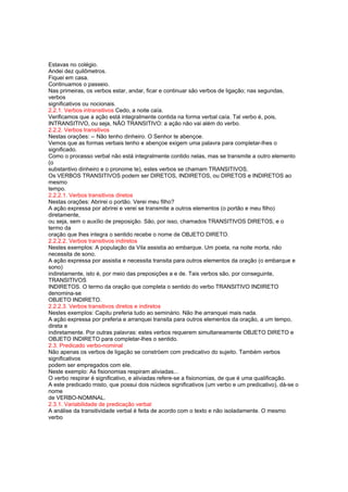 Estavas no colégio.
Andei dez quilômetros.
Fiquei em casa.
Continuamos o passeio.
Nas primeiras, os verbos estar, andar, ficar e continuar são verbos de ligação; nas segundas,
verbos
significativos ou nocionais.
2.2.1. Verbos intransitivos Cedo, a noite caía.
Verificamos que a ação está integralmente contida na forma verbal caía. Tal verbo é, pois,
INTRANSITIVO, ou seja, NÃO TRANSITIVO: a ação não vai além do verbo.
2.2.2. Verbos transitivos
Nestas orações: -- Não tenho dinheiro. O Senhor te abençoe.
Vemos que as formas verbais tenho e abençoe exigem uma palavra para completar-lhes o
significado.
Como o processo verbal não está integralmente contido nelas, mas se transmite a outro elemento
(o
substantivo dinheiro e o pronome te), estes verbos se chamam TRANSITIVOS.
Os VERBOS TRANSITIVOS podem ser DIRETOS, INDIRETOS, ou DIRETOS e INDIRETOS ao
mesmo
tempo.
2.2.2.1. Verbos transitivos diretos
Nestas orações: Abrirei o portão. Verei meu filho?
A ação expressa por abrirei e verei se transmite a outros elementos (o portão e meu filho)
diretamente,
ou seja, sem o auxílio de preposição. São, por isso, chamados TRANSITIVOS DIRETOS, e o
termo da
oração que lhes integra o sentido recebe o nome de OBJETO DIRETO.
2.2.2.2. Verbos transitivos indiretos
Nestes exemplos: A população da Vila assistia ao embarque. Um poeta, na noite morta, não
necessita de sono.
A ação expressa por assistia e necessita transita para outros elementos da oração (o embarque e
sono)
indiretamente, isto é, por meio das preposições a e de. Tais verbos são, por conseguinte,
TRANSITIVOS
INDIRETOS. O termo da oração que completa o sentido do verbo TRANSITIVO INDIRETO
denomina-se
OBJETO INDIRETO.
2.2.2.3. Verbos transitivos diretos e indiretos
Nestes exemplos: Capitu preferia tudo ao seminário. Não lhe arranquei mais nada.
A ação expressa por preferia e arranquei transita para outros elementos da oração, a um tempo,
direta e
indiretamente. Por outras palavras: estes verbos requerem simultaneamente OBJETO DIRETO e
OBJETO INDIRETO para completar-lhes o sentido.
2.3. Predicado verbo-nominal
Não apenas os verbos de ligação se constróem com predicativo do sujeito. Também verbos
significativos
podem ser empregados com ele.
Neste exemplo: As fisionomias respiram aliviadas...
O verbo respirar é significativo, e aliviadas refere-se a fisionomias, de que é uma qualificação.
A este predicado misto, que possui dois núcleos significativos (um verbo e um predicativo), dá-se o
nome
de VERBO-NOMINAL.
2.3.1. Variabilidade de predicação verbal
A análise da transitividade verbal é feita de acordo com o texto e não isoladamente. O mesmo
verbo
 
