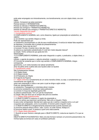 pode estar empregado ora intransitivamente, ora transitivamente; ora com objeto direto, ora com
objeto
indireto. Comparem-se estes exemplos:
Perdoai sempre [= INTRANSITIVO].
Perdoai as ofensas [=TRANSITIVO DIRETO].
Perdoai aos inimigos [= TRANSITIVO INDIRETO].
Perdoai as ofensas aos inimigos [= TRANSITIVO DIRETO E INDIRETO].
Termos integrantes da oração
1. Complemento nominal
O COMPLEMENTO NOMINAL vem, como dissemos, ligado por preposição ao substantivo, ao
adjetivo
ou ao advérbio cujo sentido integra ou limita.
Pode ser representado por:
a) substantivo (acompanhado ou não de seus modificadores): A notícia do rebate falso espalhou-
se depressa. A amizade não é cortada de pressentimentos
b) pronome: Seria nojo de mim?
c) numeral: Foi ele o inventor dos e das dez mais.
d) palavra ou expressão substantivada: E você tem medo daquela maluca?
e) oração: Tenho certeza de que gosta de mim.
Observações:
1ª) O COMPLEMENTO NOMINAL pode estar integrando o sujeito, o predicativo, o objeto direto, o
objeto
indireto, o agente da passiva, o adjunto adverbial, o aposto e o vocativo.
2ª) Convém ter presente que o nome cujo sentido o COMPLEMENTO NOMINAL integra
corresponde,
geralmente, a um verbo transitivo de radical semelhante:
amor da pátria amar a pátria ódio aos injustos odiar os injustos
2. Complemento verbal
São Complementos Verbais:
1) O Objeto Direto
2) O Objeto Indireto
3) O Predicativo do Objeto
4) O Agente da Passiva
2.1. Objeto direto É o complemento de um verbo transitivo direto, ou seja, o complemento que
normalmente vem ligado ao
verbo sem preposição e indica o ser para o qual se dirige a ação verbal.
Pode ser representado por:
a) substantivo: Passageiros e motoristas atiram moedas.
b) pronome (substantivo): Os jornais nada publicaram.
c) numeral: A moça da repartição ganha 450.
d) palavra substantivada: Tem um quê de inexplicável.
e) oração: Meu pai dizia que os amigos são para as ocasiões.
2.1.1. Objeto direto preposicionado
1. O OBJETO DIRETO costuma vir regido da preposição a:
a) com os verbos que exprimem sentimentos: Não amo a ninguém, Pedro.
b) para evitar ambigüidade: Mamãe bem sabe que ele o estima e respeita como a um pai!
c) quando vem antecipado, como no provérbio: A homem pobre ninguém roube.
2. O OBJETO DIRETO é obrigatoriamente preposicionado quando expresso por:
a) pronome pessoal oblíquo tônico: João, o povo, na noite imensa, festeja a ti.
b) pronome relativo quem: A pessoa a quem amo está ausente.
2.1.2. Objeto direto pleonástico
1. Quando se quer chamar a atenção para o OBJETO DIRETO, costuma-se repeti-lo. É o que se
chama
OBJETO DIRETO PLEONÁSTICO. Nele uma das formas é sempre um pronome pessoal átono: As
minhas lições as tomava em casa um professor particular.
 