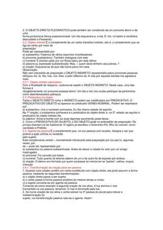2. O OBJETO DIRETO PLEONÁSTICO pode também ser constituído de um pronome átono e de
uma
forma pronominal tônica preposicionada: Um dia esquecera-a, a ela, D. Iris, no teatro e recolhera
descuidado a Paissandu.
2.2. Objeto indireto É o complemento de um verbo transitivo indireto, isto é, o complemento que se
liga ao verbo por meio de
preposição.
Pode ser representado por:
a) substantivo: Falamos de vários assuntos inconfessáveis.
b) pronome (substantivo): Também dialogava com elas.
c) numeral: É preciso optar por um Rosa optou por esta última.
d) palavra ou expressão substantivada: Mas, -- quem daria dinheiro aos pobres..?
e) oração: Esquecia-se de que não havia piano em casa.
Observação:
Não vem precedido de preposição o OBJETO INDIRETO representado pelos pronomes pessoais
oblíquos me, te, lhe, nos, vos, lhes, e pelo reflexivo se. A vida por aquelas bandas me agradava
mais.
2.2.1. Objeto indireto pleonástico
Com a finalidade de realçá-lo, costuma-se repetir o OBJETO INDIRETO. Neste caso, uma das
formas é
obrigatoriamente um pronome pessoal átono: Um dia a nós nos coube participar da pantomima
como desinteressados palhaços.
2.3. Predicativo do objeto
Tanto o OBJETO DIRETO como o INDIRETO podem ser modificados por PREDICATIVO. O
PREDICATIVO DO OBJETO só aparece no predicado VERBO-NOMINAL. Podem ser expressos
por:
a) substantivo: Uns a nomeiam primavera. Eu lhe chamo estado de espírito.
Na 1ª oração, o substantivo primavera é o predicativo do objeto direto a; na 2ª, estado de espírito é
predicativo do objeto indireto lhe.
b) adjetivo: Achei-a bonita com as duas lágrimas escorrendo pelas faces.
2. Como o PREDICATIVO DO SUJEITO, o DO OBJETO pode vir antecedido de preposição: Os
jornais chamam-na de tradicional. O vigário já escolheu o Antoninho Pio, filho do coronel, como
candidato a Prefeito.
2.4. Agente da passiva É o complemento que, na voz passiva com auxiliar, designa o ser que
pratica a ação sofrida ou recebida
pelo sujeito.
Este complemento verbal -- normalmente introduzido pela preposição por (ou per) e, algumas
vezes, por
de -- pode ser representado por:
a) substantivo ou palavra substantivada: Antes de deixar a cidade foi visto por um amigo
madrugador.
b) pronome: Foi cercado por todos.
c) numeral: Tudo quanto os leitores sabem de um e de outro foi ali exposto por ambos.
d) oração: O elenco era formado por quem soubesse ao menos ler as "partes", velhos, moços,
crianças.
2.4.1. Transformação de oração ativa em passiva
1. Quando uma oração contém um verbo constituído com objeto direto, ela pode assumir a forma
passiva, mediante as seguintes transformações:
a) o objeto direto passa a ser sujeito;
b) o verbo passa à forma passiva analítica do mesmo tempo e modo;
c) o sujeito converte-se em agente da passiva.
Tomando-se como exemplo a seguinte oração da voz ativa: A lua domina o mar.
Convertida na voz passiva, teríamos: O mar é dominado pela lua.
2. Se numa oração da voz ativa o verbo estiver na 3ª pessoa do plural para indicar a
indeterminação do
sujeito, na transformação passiva cala-se o agente. Assim:
 