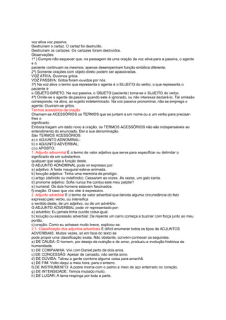 voz ativa voz passiva
Destruíram o cartaz. O cartaz foi destruído.
Destruíram os cartazes. Os cartazes foram destruídos.
Observações:
1ª ) Cumpre não esquecer que, na passagem de uma oração da voz ativa para a passiva, o agente
e o
paciente continuam os mesmos; apenas desempenham função sintática diferente.
2ª) Somente orações com objeto direto podem ser apassivadas.
VOZ ATIVA: Ouvimos gritos.
VOZ PASSIVA: Gritos foram ouvidos por nós.
3ª) Na voz ativa o termo que representa o agente é o SUJEITO do verbo; o que representa o
paciente é
o OBJETO DIRETO. Na voz passiva, o OBJETO (paciente) torna-se o SUJEITO do verbo.
4ª) Omite-se o agente da passiva quando este é ignorado, ou não interessa declará-lo. Tal omissão
corresponde, na ativa, ao sujeito indeterminado. Na voz passiva pronominal, não se emprega o
agente: Ouviram-se gritos.
Termos acessórios da oração
Chamam-se ACESSÓRIOS os TERMOS que se juntam a um nome ou a um verbo para precisar-
lhes o
significado.
Embora tragam um dado novo à oração, os TERMOS ACESSÓRIOS não são indispensáveis ao
entendimento do enunciado. Daí a sua denominação.
São TERMOS ACESSÓRIOS:
a) o ADJUNTO ADNOMINAL;
b) o ADJUNTO ADVERBIAL;
c) o APOSTO.
1. Adjunto adnominal É o termo de valor adjetivo que serve para especificar ou delimitar o
significado de um substantivo,
qualquer que seja a função deste.
O ADJUNTO ADNOMINAL pode vir expresso por:
a) adjetivo: A festa inaugural esteve animada.
b) locução adjetiva: Tinha uma memória de prodígio.
c) artigo (definido ou indefinido): Cessaram as vozes. Às vezes, um galo canta.
d) pronome adjetivo: Sofia nunca lhe contou este meu palpite?
e) numeral: Os dois homens estavam fascinados.
f) oração: O caso que vos citei é expressivo.
2. Adjunto adverbial É o termo de valor adverbial que denota alguma circunstância do fato
expresso pelo verbo, ou intensifica
o sentido deste, de um adjetivo, ou de um advérbio.
O ADJUNTO ADVERBIAL pode vir representado por:
a) advérbio: Eu jamais tinha ouvido coisa igual.
b) locução ou expressão adverbial: De repente um carro começa a buzinar com força junto ao meu
portão.
c) oração: Como eu achasse muito breve, explicou-se.
2.1. Classificação dos adjuntos adverbiais É difícil enumerar todos os tipos de ADJUNTOS
ADVERBIAIS. Muitas vezes, só em face do texto se
pode propor uma classificação exata. Não obstante, convém conhecer os seguintes:
a) DE CAUSA: O homem, por desejo de nutrição e de amor, produziu a evolução histórica da
humanidade.
b) DE COMPANHIA: Vivi com Daniel perto de dois anos.
c) DE CONCESSÃO: Apesar de cansado, não sentia sono.
d) DE DÚVIDA: Talvez a gente combine alguma coisa para amanhã.
e) DE FIM: Volto daqui a meia hora, para o enterro.
f) DE INSTRUMENTO: A pobre morria com o palmo e meio de aço enterrado no coração.
g) DE INTENSIDADE: Temos mudado muito.
h) DE LUGAR: A lama respinga por toda a parte.
 