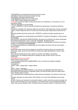 i) DE MATÉRIA: Os quintais são massas escuras de verdura.
j) DE MEIO: Voltamos de bote para a ponta do Caju.
l) DE MODO: A orquestra atacava de rijo.
m) DE NEGAÇÃO: Não quero ouvir mais cantar.
n) DE TEMPO: Ontem Afonsina te escreveu.
3. Aposto É o termo de caráter nominal que se junta a um substantivo, a um pronome, ou a um
equivalente destes,
a título de explicação ou de apreciação.
1. Entre o APOSTO e o termo a que ele se refere há em geral pausa, marcada na escrita por
vírgula,
dois pontos, travessão. Ela, Açucena, estava em seus olhos. Tudo aquilo para mim era uma delícia
o gado, o leite de espuma morna, o frio das cinco horas da manhã, a figura alta e solene de meu
avô.
Mas pode também não haver pausa entre o APOSTO e a palavra principal, quando esta é um
termo
genérico, especificado ou individualizado pelo APOSTO. A cidade de Teresópolis. O mês de junho.
O poeta Bilac.
Este APOSTO, chamado DE ESPECIFICAÇÃO, não deve ser confundido com certas construções
formalmente semelhantes, como: O clima de Teresópolis. As festas de junho.
em que de Teresópolis e de junho equivalem a adjetivos (= teresopolitano e juninas) e funcionam,
portanto, como ADJUNTOS ADNOMINAIS.
2. O aposto pode também ser representado por uma oração: De pronto, fixou-se uma solução:
traria o relógio.
4. Vocativo
Examinando estes versos: Deus te abençoe, minha filha. Ó lanchas, Deus vos leve pela mão!
Vemos que, neles, os termos minha filha e Ó lanchas não estão subordinados a nenhum outro
termo da
frase. Servem apenas para invocar, chamar ou nomear, com ênfase, uma pessoa.
A estes termos, de entoação exclamativa e isolados do resto da frase, dá-se o nome de
VOCATIVO.
Colocação dos termos na oração
Ordem direta e ordem inversa
1. Em português predomina a ORDEM DIRETA, isto é, os termos da oração se dispõem
preferentemente
na seqüência:
sujeito + verbo + objeto direto + objeto indireto
ou
sujeito + verbo + predicativo
Essa preferência pela ORDEM DIRETA é mais sensível nas ORAÇÕES ENUNCIATIVAS ou
DECLARATIVAS (afirmativas ou negativas). Assim: Os vizinhos deram jantar aos órfãos nessa
tarde. Deodato ainda é menino.
2. Ao reconhecermos a predominância da ordem direta em português, não devemos concluir que
as
inversões repugnem ao nosso idioma. Pelo contrário, com muito mais facilidade do que outras
línguas
(do que o francês, por exemplo), ele nos permite alterar a ordem normal dos termos da oração. Há
mesmo certas inversões que o uso consagrou, e se tornaram para nós uma exigência gramatical.
Assim: Aqui outrora reboaram hinos. Uma tarde entrou-me quarto a dentro um canarinho da terra.
 