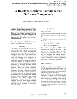 ISSN: 2278 – 1323
 International Journal of Advanced Research in Computer Engineering & Technology
                                                     Volume 1, Issue 4, June 2012



       A Resolved Retrieval Technique For
             Software Components

                       Swathy vodithala1, P.Niranjan Reddy2 and M.Preethi3




 Abstract___Retrieval is a major area in software
repository because reuse is only effective if it is                         II. Related work
easier to locate than to write from scratch. In this        A. Keyword Search
paper we are describing the classical methods for
retrieving the reusable components and also                 Keyword search requires assigning to each
proposed a retrieval mechanism which serves the             object a number of relevant keywords or indices
best. The advantages of signature and behavioural
algorithms have been unified in order to retrieve           [1].
the best components.
                                                            Ex: The following keywords are associated with
.                                                           objects [5].
Keywords: Repository, Retrieval technique,
Signature matching, Behavioral matching                           OBJECT1 -KW1, KW2, KW3.
                                                                  OBJECT2 –KW3, KW4, KW5.
             I. Introduction
                                                            If we search the objects based on KW3, then the
 The software engineering has been widely used
                                                            result would be OBJECT1 & OBJECT2.This
area nowadays, since it accepts even the other
technical areas into it which strengthens this              involves a lot of irrelevant objects. The other
stream. There are three major areas in software             disadvantages with the keyword method is the
engineering which has to be focused when                    high cost associated with manual indexing,
considering the components for software reuse.              which requires skilled personnel and ambiguous
These are described as a) classifying the                   nature of keywords that can lead to substantial
components needed .b) describing the                        disagreement over the choice of keywords
components wanted .c) finding the appropriate
components. Finding the component includes a
major area of search techniques and retrieval               B. Full-text Retrieval
techniques. In this paper we have surveyed
different types of retrieval mechanisms.
However, finding and reusing appropriate                    The high cost of manual indexing has made it
software components is often very challenging,              attractive to automate the indexing process. The
particularly when faced with a large collection of          simplest kind of automatic indexing is illustrated
components. A classified collection is not useful           by fill-text retrieval systems. Such systems work
if it does not provide the search-and-retrieval             on the basis of a simple mechanism:
mechanism to use it. At different times, different          "Store the fill text of all documents in the
                                                            collection in a computer so that every character
software reuse classification and retrieval
                                                            of every word in every sentence of every object
techniques     have    been      proposed     and
                                                            can be located by the machine. Then, when a
implemented. . Retrieval should allow users to
                                                            person wants information from that stored
formulate high-level queries about component
                                                            collection, the computer is instructed to search
capabilities and takes account of the context in
                                                            for all documents containing certain specified
which a query is performed to assist query
                                                            words and word combinations, which the user
formulation [10].
                                                            has specified "[1].




                                                                                                          653
                                       All Rights Reserved © 2012 IJARCET
 