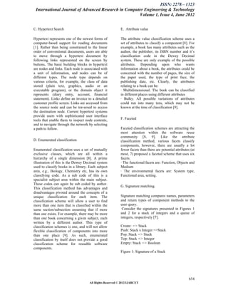 ISSN: 2278 – 1323
 International Journal of Advanced Research in Computer Engineering & Technology
                                                     Volume 1, Issue 4, June 2012


C. Hypertext Search                                       E. Attribute value

Hypertext represents one of the newest forms of           The attribute value classification scheme uses a
computer-based support for reading documents              set of attributes to classify a component [8]. For
[1]. Rather than being constrained to the linear          example, a book has many attributes such as the
order of conventional documents, users are able           author, the publisher, its ISBN number and it’s
to move through a hypertext document by                   classification code in the Dewey Decimal
following links represented on the screen by              system. These are only example of the possible
buttons. The basic building blocks in hypertext           attributes. Depending upon who wants
are nodes and links. Each node is associated with         information about a book, the attributes could be
a unit of information, and nodes can be of                concerned with the number of pages, the size of
different types. The node type depends on                 the paper used, the type of print face, the
various criteria, for example, the class of data          publishing date, etc. Clearly, the attributes
stored (plain text, graphics, audio or an                 relating to a book can be:
executable program), or the domain object it              · Multidimensional. The book can be classified
represents (diary entry, account, financial               in different places using different attributes
statement). Links define an invoice to a detailed         · Bulky. All possible variations of attributes
customer profile screen. Links are accessed from          could run into many tens, which may not be
the source node and can be traversed to access            known at the time of classification [9].
the destination node. Current hypertext systems
provide users with sophisticated user interface
tools that enable them to inspect node contents,          F. Faceted
and to navigate through the network by selecting
a path to follow.                                         Faceted classification schemes are attracting the
                                                          most attention within the software reuse
                                                          community [8, 9]. Like the attribute
D. Enumerated classification                              classification method, various facets classify
                                                          components, however, there are usually a lot
Enumerated classification uses a set of mutually          fewer facets than there are potential attributes (at
exclusive classes, which are all within a                 most, 7).proposed a faceted scheme that uses six
hierarchy of a single dimension [8]. A prime              facets.
illustration of this is the Dewey Decimal system          · The functional facets are: Function, Objects and
used to classify books in a library. Each subject         Medium
area, e.g., Biology, Chemistry etc, has its own           · The environmental facets are: System type,
classifying code. As a sub code of this is a              Functional area, setting.
specialist subject area within the main subject.
These codes can again be sub coded by author.
                                                          G. Signature matching.
This classification method has advantages and
disadvantages pivoted around the concepts of a
unique classification for each item. The                  Signature matching compares names, parameters
classification scheme will allow a user to find           and return types of component methods to the
more than one item that is classified within the          user query.
same section/subsection assuming that if more              Consider the signatures presented in Figures 1
than one exists. For example, there may be more           and 2 for a stack of integers and a queue of
than one book concerning a given subject, each            integers, respectively [7].
written by a different author. This type of
classification schemes is one, and will not allow         Create: => Stack
flexible classification of components into more           Push: Stack x Integer =>Stack
than one place [9]. As such, enumerated                   Pop: Stack => Stack
classification by itself does not provide a good          Top: Stack => Integer
classification scheme for reusable software               Empty: Stack => Boolean
components.
                                                          Figure 1: Signature of a Stack




                                                                                                          654
                                     All Rights Reserved © 2012 IJARCET
 
