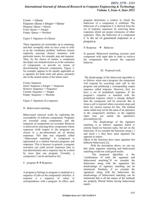 ISSN: 2278 – 1323
 International Journal of Advanced Research in Computer Engineering & Technology
                                                     Volume 1, Issue 4, June 2012


Create: =>Queue                                           program determines a context in which the
Enqueue: Queue x Integer:=>Queue                          behaviour of a component is exhibited. The
Dequeue: Queue =>Queue                                    behaviour of a component C is derived from the
Front: Queue => Integer                                   set of response sequences by removing those
Empty: Queue => Boolean                                   responses which are proper extensions of other
                                                          responses. Thus, the behaviour of a component
Figure 2: Signature of a Queue                            C is the set of guaranteed responses to a
                                                          program p.
These signatures are isomorphic up to renaming,
and thus exemplify what we have come to refer             P: Response       Behavior
to as the vocabulary problem. Software reusers
implicitly associate distinct semantics with              In general, Behavioral matching executes each
particular names, for example, pop and enqueue.           component with input data in order to retrieve
Thus, by the choice of names, a component                 the components that present the expected
developer can mislead reusers as to the semantics         behavior.
of components, or provide no means of
discriminating between components. Figure 3,
for example, appears to be equally applicable as                          III. Proposed work
a signature for both stack and queue, primarily
due to the neutral nature of the names used.               The disadvantage of the behavioral algorithm is
                                                          as follows: when sent a program, the component
Create: Sequence                                          will respond by executing each call in the
Insert: Sequence x Integer =>Sequence                     program and producing a corresponding output
Remove: Sequence =>Sequence                               sequence called response. However, here we
Current: Sequence => Integer                              have a set of predefined responses. If the
Empty: Sequence => Boolean                                program’s response is matched with the
                                                          predefined response which is already defined,
Figure 3: Signature of a sequence.                        then the component will be retrieved. But at
                                                          times a call is rejected where execution stops and
H. Behavioural matching.                                  there are various reasons for this. The method
                                                          name called may not be the name of an operation
                                                          in the component's interface, or the supplied
Behavioural retrieval works by exploiting the             input may not satisfy the operation's
executability of software components. Programs            preconditions [4].
are executed using components, and the                              The disadvantage of the signature
responses of components are recorded. Retrieval           matching is as follows: signature match is
is achieved by selecting those components whose           entirely based on function types, but not on the
responses (with respect to the program) are               behaviour. If we consider the functions strcpy ( )
closest to a pre-determined set of desired                and strcat ( ), they have same signature but
responses. This idea was originally called                opposite in nature.
``behavioural matching''. A component is                  (Most of the functions have same signature but
represented as a relation between programs and            different behaviours) [2].
responses. This is because in general, a program                 With the description above, we can say
execution can yield several responses (due to             that alone signature matching and behavioural
non-determinism) and a response may be evoked             matching would not yield good results.
by more than one program. Formally, a                              The proposed algorithm is the
component C can be declared as [4]:                       “combination of both the signature and
                                                          behavioural matching”.If we consider the
C: program  Response.                                   behaviours along with the signatures the
                                                          disadvantage of signature matching can be
                                                          minimized. Similarly, if we consider the
A program p belongs to program is modeled as a            signatures along with the behaviours the
sequence of calls on the component's interface. A         disadvantage of behavioural matching can be
response is a sequence of values in                       minimized that is all the names of the methods
correspondence with a program. In effect, each            are properly filtered before having behavioural
                                                          match.


                                                                                                        655
                                     All Rights Reserved © 2012 IJARCET
 