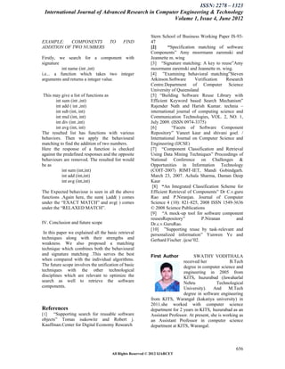 ISSN: 2278 – 1323
 International Journal of Advanced Research in Computer Engineering & Technology
                                                     Volume 1, Issue 4, June 2012


                                                           Stern School of Business Working Paper IS-93-
EXAMPLE:    COMPONENTS               TO     FIND           47
ADDITION OF TWO NUMBERS                                    [2]       “Specification matching of software
                                                           Components” Amy moormann zaremski and
Firstly, we search for a component with                    Jeannette m. wing
signature                                                  [3] “Signature matching: A key to reuse”Amy
          int name (int ,int)                              moormann zaremski and Jeannette m. wing.
i.e... a function which takes two integer                  [4] ”Examining behavioral matching”Steven
arguments and returns a integer value.                     Atkinson.Software       Verification  Research
                                                           Centre.Department of Computer Science
                                                           University of Queensland
 This may give a list of functions as                      [5] “Building Software Reuse Library with
        int sum (int ,int)                                 Efficient Keyword based Search Mechanism”
        int add ( int ,int)                                Rajender Nath and Harish Kumar. technia –
        int sub (int, int)                                 international journal of computing science and
        int mul (int, int)                                 Communication Technologies, VOL. 2, NO. 1,
        int div (int ,int)                                 July 2009. (ISSN 0974-3375)
        int avg (int, int)                                 [6]         “Facets of Software Component
The resulted list has functions with various               Repository” Vaneet kaur and shivani goel. /
behaviors. Then we apply the behavioural                   International Journal on Computer Science and
matching to find the addition of two numbers.              Engineering (IJCSE)
Here the response of a function is checked                 [7] “Component Classification and Retrieval
against the predefined responses and the opposite          Using Data Mining Techniques” Proceedings of
behaviours are removed. The resulted list would            National Conference on Challenges &
be as                                                      Opportunities in Information Technology
            int sum (int,int)                              (COIT-2007) RIMT-IET, Mandi Gobindgarh.
            int add (int,int)                              March 23, 2007. Achala Sharma, Daman Deep
            int avg (int,int)                              Kaur
                                                            [8] “An Integrated Classification Scheme for
The Expected behaviour is seen in all the above            Efficient Retrieval of Components” Dr C.v.guru
functions .Again here, the sum( ),add( ) comes             Rao and P.Niranjan. Journal of Computer
under the “EXACT MATCH” and avg( ) comes                   Science 4 (10): 821-825, 2008 ISSN 1549-3636
under the “RELAXED MATCH”.                                 © 2008 Science Publications
                                                           [9] “A mock-up tool for software component
                                                           reusesRepository”          P.Niranan       and
IV. Conclusion and future scope                            Dr.c.v.GuruRao.
                                                           [10] ”Supporting reuse by task-relevant and
 In this paper we explained all the basic retrieval        personalized information” Yunwen Ye and
techniques along with their strengths and                  Gerhard Fischer .ijcse’02.
weakness. We also proposed a matching
technique which combines both the behavioural
and signature matching .This serves the best               First Author           SWATHY VODITHALA
when compared with the individual algorithms.                               received her              B.Tech
The future scope involves the unification of basic                          degree in computer science and
techniques with the other technological                                     engineering in 2005 from
disciplines which are relevant to optimize the                              KITS, huzurabad (Jawaharlal
search as well to retrieve the software                                     Nehru              Technological
components.                                                                 University).     And     M.Tech
                                                                            degree in software engineering
                                                           from KITS, Warangal (kakatiya university) in
                                                           2011.she worked with computer science
References                                                 department for 2 years in KITS, huzurabad as an
[1]   “Supporting search for reusable software             Assistant Professor. At present, she is working as
objects” Tomas isakowitz and Robert j.                     an Assistant Professor in computer science
Kauffman.Center for Digital Economy Research               department at KITS, Warangal.



                                                                                                         656
                                      All Rights Reserved © 2012 IJARCET
 