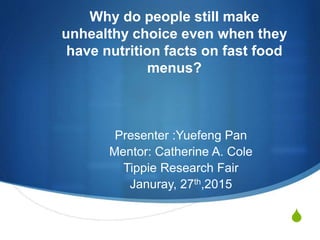 S
Why do people still make
unhealthy choice even when they
have nutrition facts on fast food
menus?
Presenter :Yuefeng Pan
Mentor: Catherine A. Cole
Tippie Research Fair
Januray, 27th,2015
 