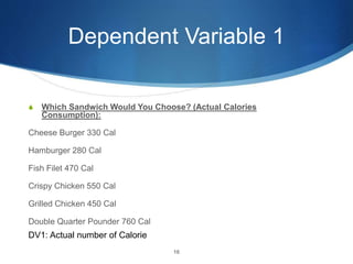 Dependent Variable 1
S Which Sandwich Would You Choose? (Actual Calories
Consumption):
Cheese Burger 330 Cal
Hamburger 280 Cal
Fish Filet 470 Cal
Crispy Chicken 550 Cal
Grilled Chicken 450 Cal
Double Quarter Pounder 760 Cal
16
DV1: Actual number of Calorie
 