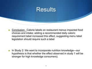 Results
S Conclusion: Calorie labels on restaurant menus impacted food
choices and intake; adding a recommended daily caloric
requirement label increased this effect, suggesting menu label
legislation should require such a label
S In Study 2: We want to incorporate nutrition knowledge—our
hypothesis is that whether the effect observed in study 1 will be
stronger for high knowledge consumers).
5
 