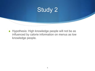 Study 2
S Hypothesis: High knowledge people will not be as
influenced by calorie information on menus as low
knowledge people.
6
 