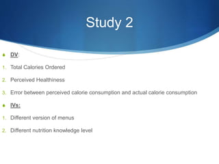 Study 2
S DV:
1. Total Calories Ordered
2. Perceived Healthiness
3. Error between perceived calorie consumption and actual calorie consumption
S IVs:
1. Different version of menus
2. Different nutrition knowledge level
 