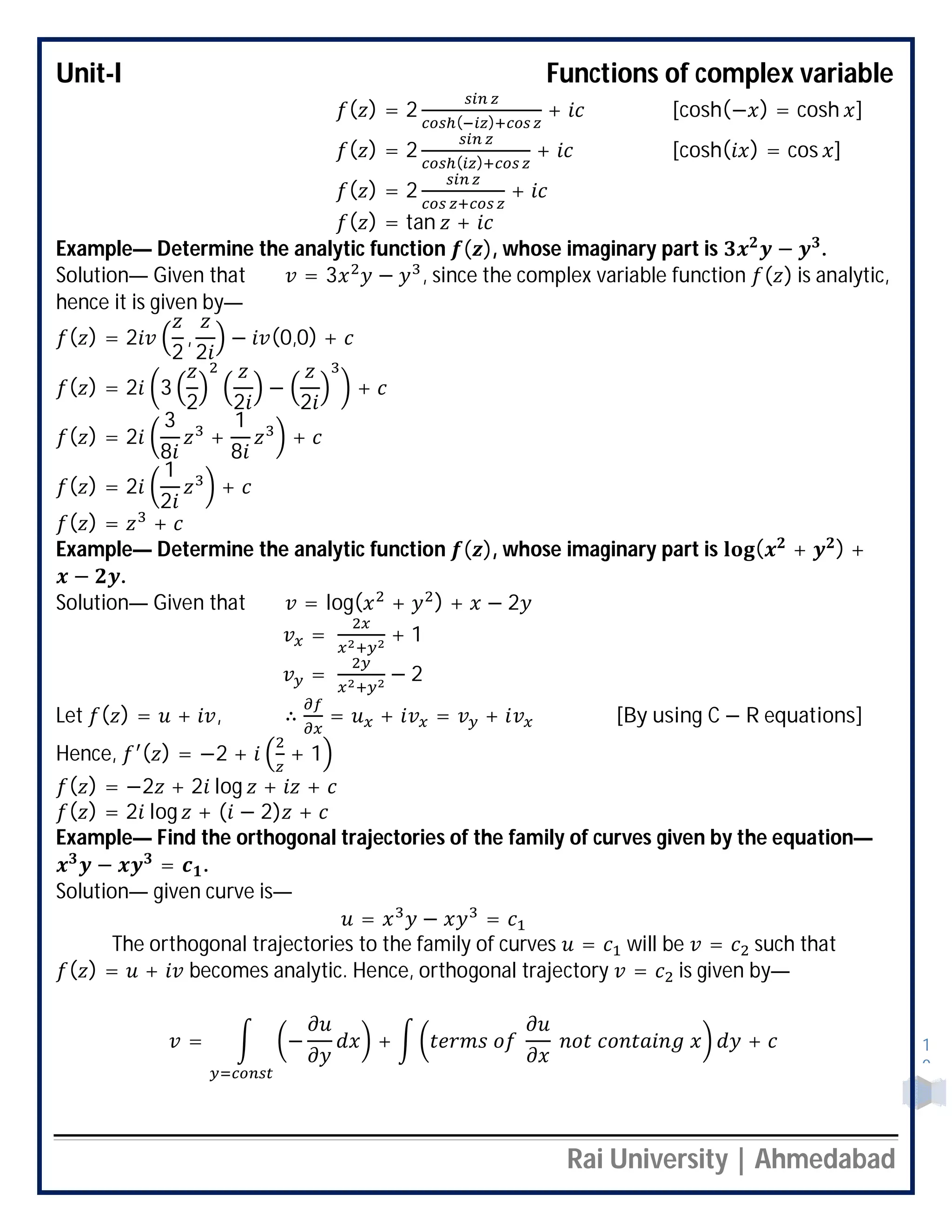 Unit-I Functions of complex variable
Rai University | Ahmedabad
1
0
( ) = 2 ( )
+ [cosh(− ) = cosh ]
( ) = 2 ( )
+ [cosh( ) = cos ]
( ) = 2 +
( ) = tan +
Example— Determine the analytic function ( ), whose imaginary part is − .
Solution— Given that = 3 − , since the complex variable function ( ) is analytic,
hence it is given by—
( ) = 2
2
,
2
− (0,0) +
( ) = 2 3
2 2
−
2
+
( ) = 2
3
8
+
1
8
+
( ) = 2
1
2
+
( ) = +
Example— Determine the analytic function ( ), whose imaginary part is ( + ) +
− .
Solution— Given that = log( + ) + − 2
= + 1
= − 2
Let ( ) = + , ∴ = + = + [By using C − R equations]
Hence, ( ) = −2 + + 1
( ) = −2 + 2 log + +
( ) = 2 log + ( − 2) +
Example— Find the orthogonal trajectories of the family of curves given by the equation—
− = .
Solution— given curve is—
= − =
The orthogonal trajectories to the family of curves = will be = such that
( ) = + becomes analytic. Hence, orthogonal trajectory = is given by—
= − + +
 