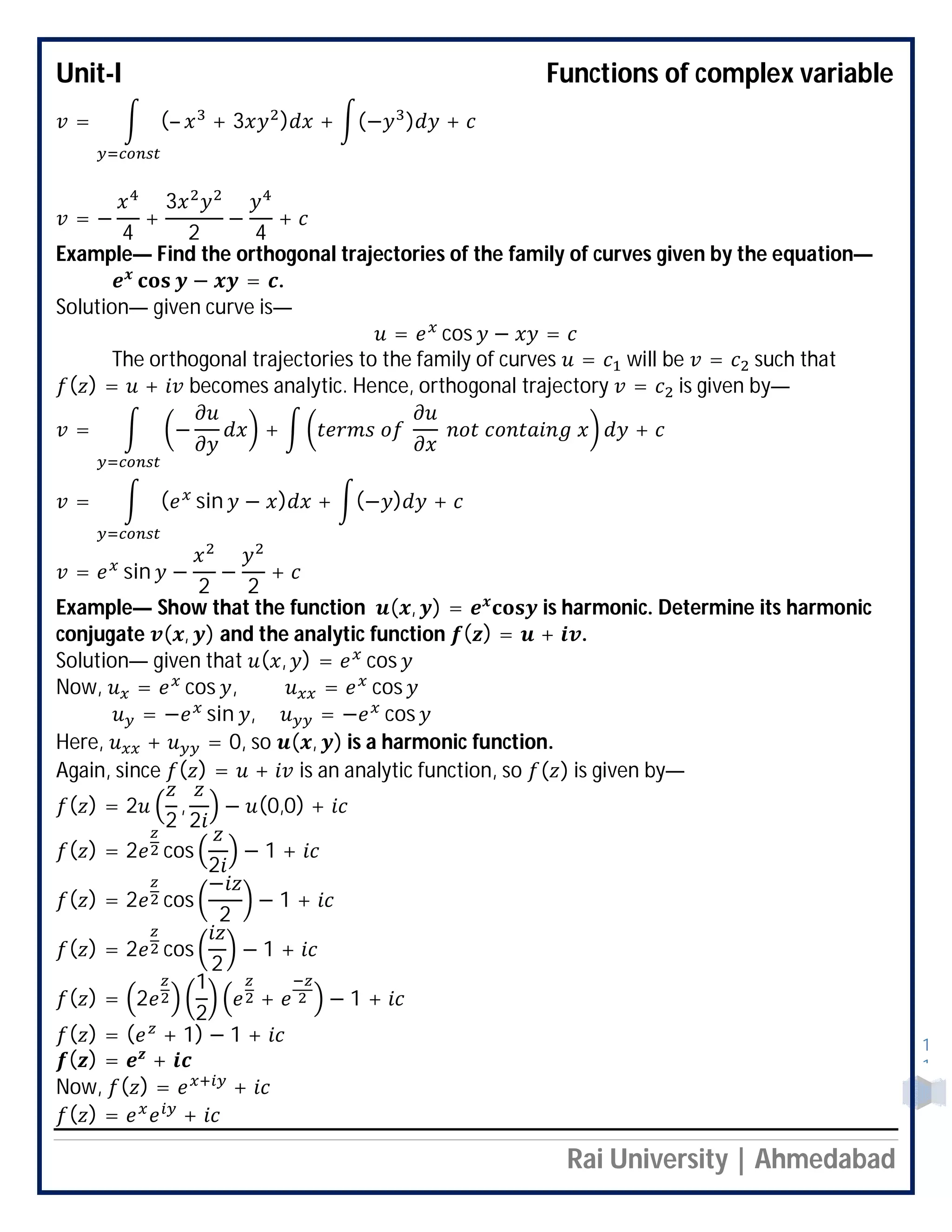 Unit-I Functions of complex variable
Rai University | Ahmedabad
1
1
= (– + 3 ) + (− ) +
= −
4
+
3
2
−
4
+
Example— Find the orthogonal trajectories of the family of curves given by the equation—
− = .
Solution— given curve is—
= cos − =
The orthogonal trajectories to the family of curves = will be = such that
( ) = + becomes analytic. Hence, orthogonal trajectory = is given by—
= − + +
= ( sin − ) + (− ) +
= sin −
2
−
2
+
Example— Show that the function ( , ) = is harmonic. Determine its harmonic
conjugate ( , ) and the analytic function ( ) = + .
Solution— given that ( , ) = cos
Now, = cos , = cos
= − sin , = − cos
Here, + = 0, so ( , ) is a harmonic function.
Again, since ( ) = + is an analytic function, so ( ) is given by—
( ) = 2
2
,
2
− (0,0) +
( ) = 2 cos
2
− 1 +
( ) = 2 cos
−
2
− 1 +
( ) = 2 cos
2
− 1 +
( ) = 2
1
2
+ − 1 +
( ) = ( + 1) − 1 +
( ) = +
Now, ( ) = +
( ) = +
 