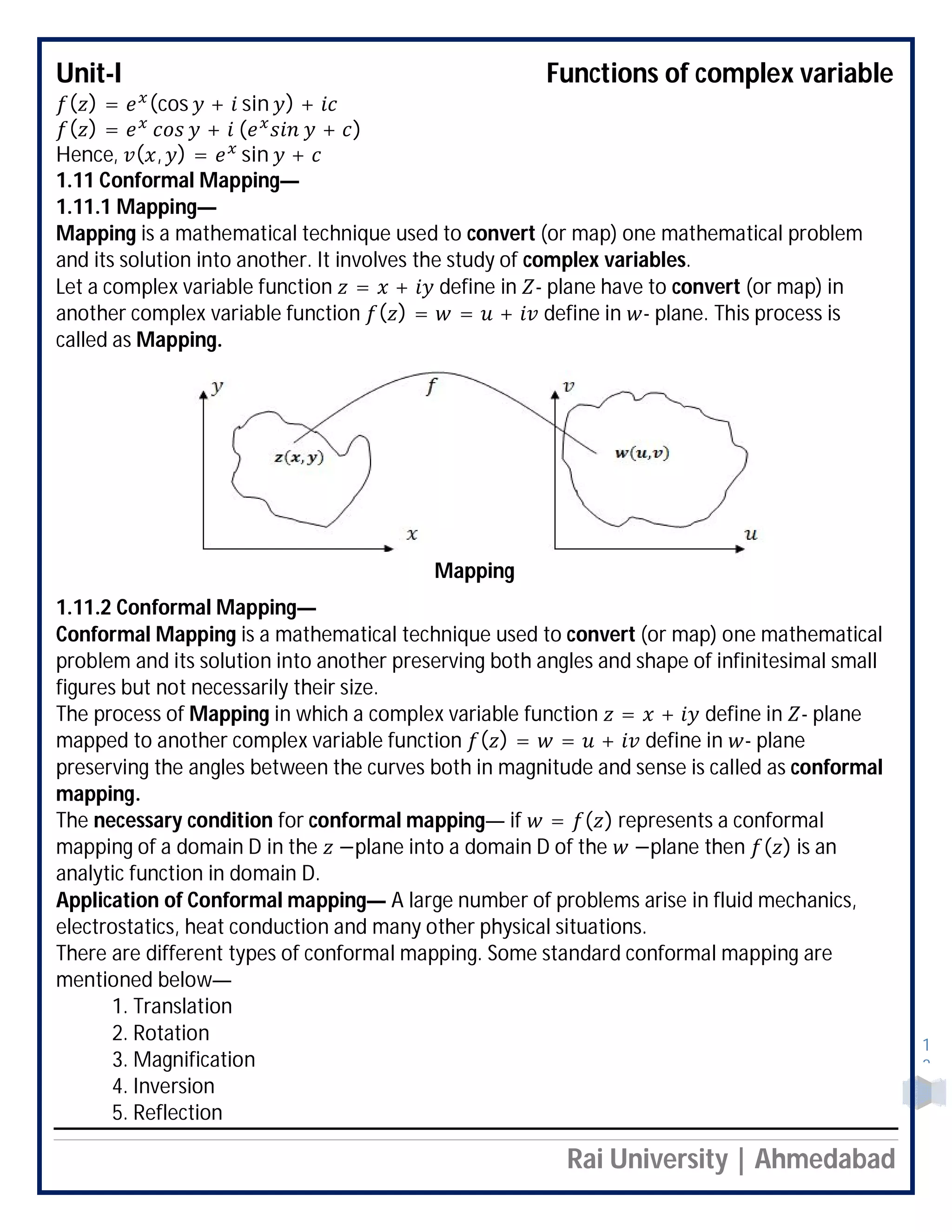 Unit-I Functions of complex variable
Rai University | Ahmedabad
1
2
( ) = (cos + sin ) +
( ) = + ( + )
Hence, ( , ) = sin +
1.11 Conformal Mapping—
1.11.1 Mapping—
Mapping is a mathematical technique used to convert (or map) one mathematical problem
and its solution into another. It involves the study of complex variables.
Let a complex variable function = + define in - plane have to convert (or map) in
another complex variable function ( ) = = + define in - plane. This process is
called as Mapping.

1.11.2 Conformal Mapping—
Conformal Mapping is a mathematical technique used to convert (or map) one mathematical
problem and its solution into another preserving both angles and shape of infinitesimal small
figures but not necessarily their size.
The process of Mapping in which a complex variable function = + define in - plane
mapped to another complex variable function ( ) = = + define in - plane
preserving the angles between the curves both in magnitude and sense is called as conformal
mapping.
The necessary condition for conformal mapping— if = ( ) represents a conformal
mapping of a domain D in the −plane into a domain D of the −plane then ( ) is an
analytic function in domain D.
Application of Conformal mapping— A large number of problems arise in fluid mechanics,
electrostatics, heat conduction and many other physical situations.
There are different types of conformal mapping. Some standard conformal mapping are
mentioned below—
1. Translation
2. Rotation
3. Magnification
4. Inversion
5. Reflection
Mapping
 
