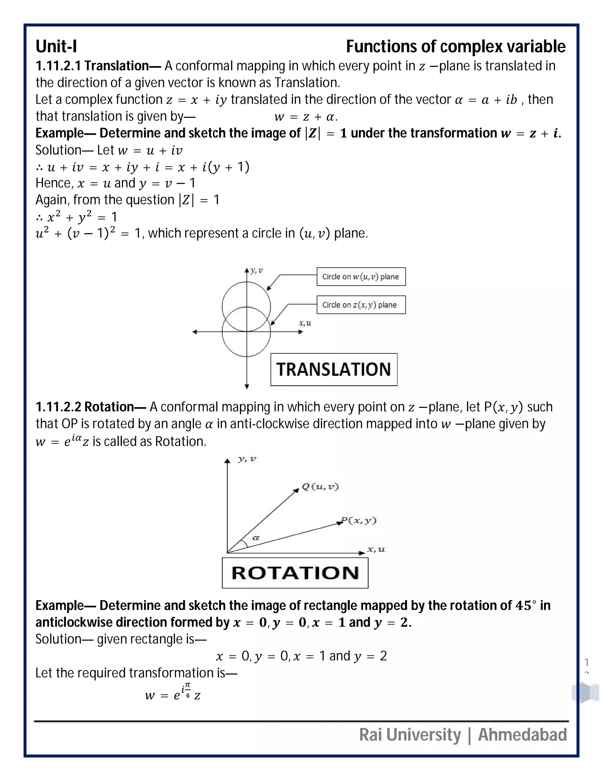 Unit-I Functions of complex variable
Rai University | Ahmedabad
1
3
1.11.2.1 Translation— A conformal mapping in which every point in −plane is translated in
the direction of a given vector is known as Translation.
Let a complex function = + translated in the direction of the vector = + , then
that translation is given by— = + .
Example— Determine and sketch the image of | | = under the transformation = + .
Solution— Let = +
∴ + = + + = + ( + 1)
Hence, = and = − 1
Again, from the question | | = 1
∴ + = 1
+ ( − 1) = 1, which represent a circle in ( , ) plane.
1.11.2.2 Rotation— A conformal mapping in which every point on −plane, let P( , ) such
that OP is rotated by an angle in anti-clockwise direction mapped into −plane given by
= is called as Rotation.
Example— Determine and sketch the image of rectangle mapped by the rotation of ° in
anticlockwise direction formed by = , = , = and = .
Solution— given rectangle is—
= 0, = 0, = 1 and = 2
Let the required transformation is—
=
 