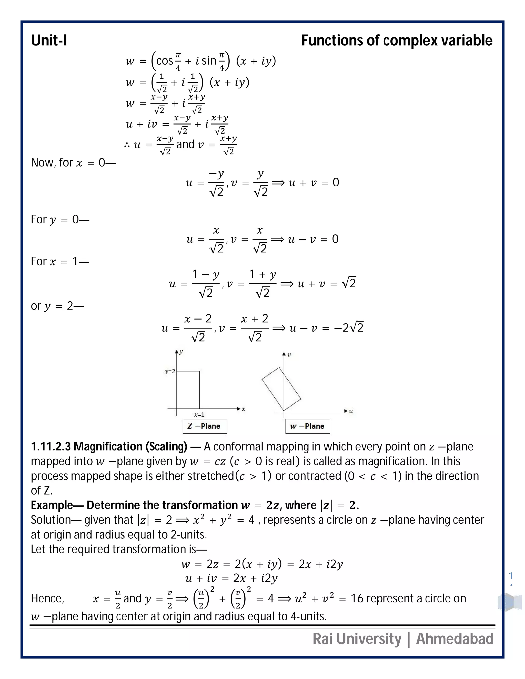 Unit-I Functions of complex variable
Rai University | Ahmedabad
1
4
= cos + sin ( + )
=
√
+
√
( + )
=
√
+
√
+ =
√
+
√
∴ =
√
and =
√
Now, for = 0—
=
−
√2
, =
√2
⟹ + = 0
For = 0—
=
√2
, =
√2
⟹ − = 0
For = 1—
=
1 −
√2
, =
1 +
√2
⟹ + = √2
or = 2—
=
− 2
√2
, =
+ 2
√2
⟹ − = −2√2
1.11.2.3 Magnification (Scaling) — A conformal mapping in which every point on −plane
mapped into −plane given by = ( > 0 is real) is called as magnification. In this
process mapped shape is either stretched( > 1) or contracted (0 < < 1) in the direction
of Z.
Example— Determine the transformation = , where | | = .
Solution— given that | | = 2 ⟹ + = 4 , represents a circle on −plane having center
at origin and radius equal to 2-units.
Let the required transformation is—
= 2 = 2( + ) = 2 + 2
+ = 2 + 2
Hence, = and = ⟹ + = 4 ⟹ + = 16 represent a circle on
−plane having center at origin and radius equal to 4-units.
 