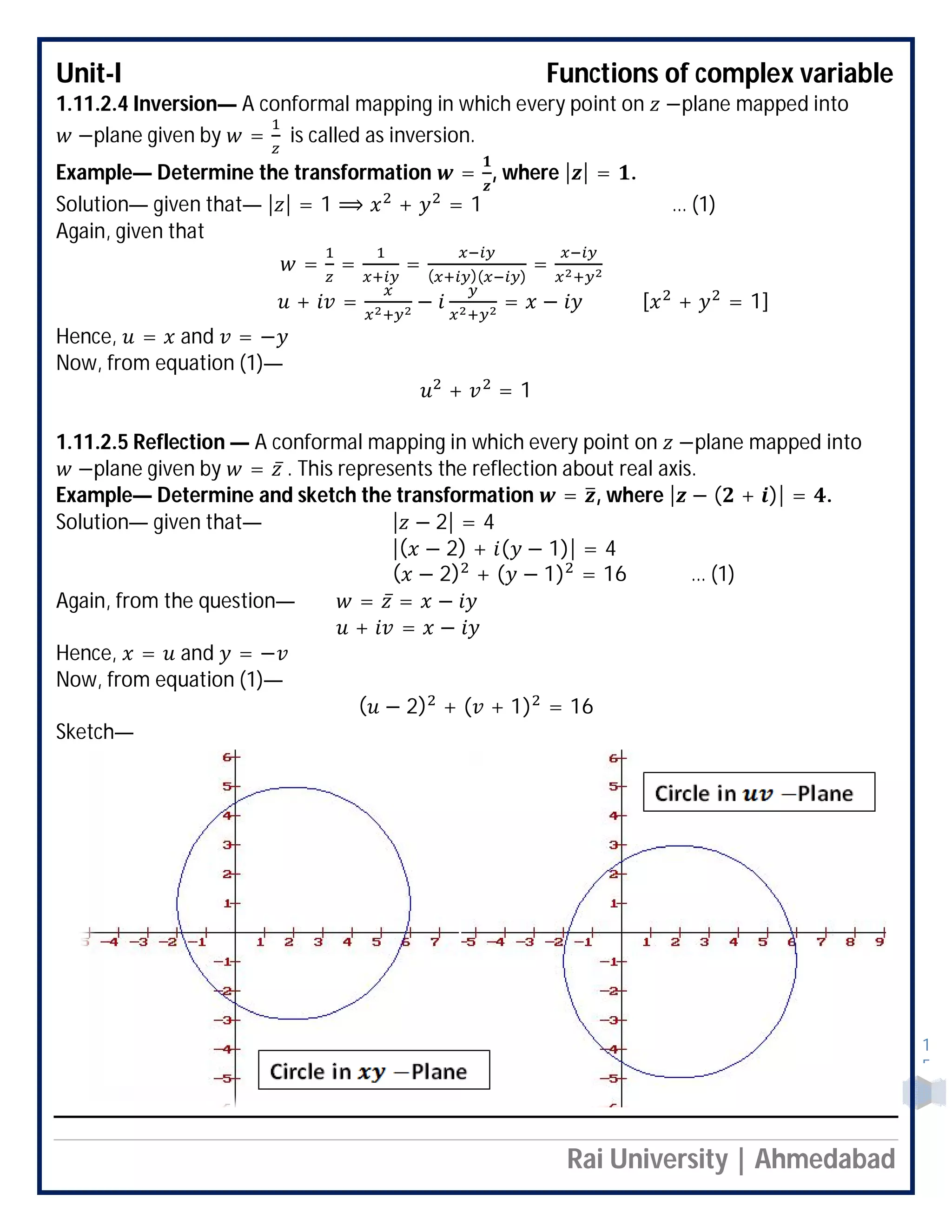 Unit-I Functions of complex variable
Rai University | Ahmedabad
1
5
1.11.2.4 Inversion— A conformal mapping in which every point on −plane mapped into
−plane given by = is called as inversion.
Example— Determine the transformation = , where | | = .
Solution— given that— | | = 1 ⟹ + = 1 … (1)
Again, given that
= = = ( )( )
=
+ = − = − [ + = 1]
Hence, = and = −
Now, from equation (1)—
+ = 1
1.11.2.5 Reflection — A conformal mapping in which every point on −plane mapped into
−plane given by = ̅ . This represents the reflection about real axis.
Example— Determine and sketch the transformation = , where | − ( + )| = .
Solution— given that— | − 2| = 4
|( − 2) + ( − 1)| = 4
( − 2) + ( − 1) = 16 … (1)
Again, from the question— = ̅ = −
+ = −
Hence, = and = −
Now, from equation (1)—
( − 2) + ( + 1) = 16
Sketch—
 