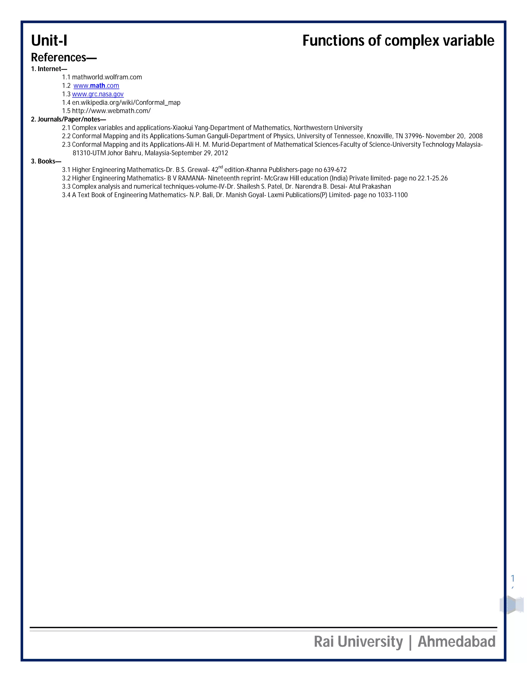 Unit-I Functions of complex variable
Rai University | Ahmedabad
1
6
References—
1. Internet—
1.1 mathworld.wolfram.com
1.2 www.math.com
1.3 www.grc.nasa.gov
1.4 en.wikipedia.org/wiki/Conformal_map
1.5 http://www.webmath.com/
2. Journals/Paper/notes—
2.1 Complex variables and applications-Xiaokui Yang-Department of Mathematics, Northwestern University
2.2 Conformal Mapping and its Applications-Suman Ganguli-Department of Physics, University of Tennessee, Knoxville, TN 37996- November 20, 2008
2.3 Conformal Mapping and its Applications-Ali H. M. Murid-Department of Mathematical Sciences-Faculty of Science-University Technology Malaysia-
81310-UTM Johor Bahru, Malaysia-September 29, 2012
3. Books—
3.1 Higher Engineering Mathematics-Dr. B.S. Grewal- 42
nd
edition-Khanna Publishers-page no 639-672
3.2 Higher Engineering Mathematics- B V RAMANA- Nineteenth reprint- McGraw Hill education (India) Private limited- page no 22.1-25.26
3.3 Complex analysis and numerical techniques-volume-IV-Dr. Shailesh S. Patel, Dr. Narendra B. Desai- Atul Prakashan
3.4 A Text Book of Engineering Mathematics- N.P. Bali, Dr. Manish Goyal- Laxmi Publications(P) Limited- page no 1033-1100
 