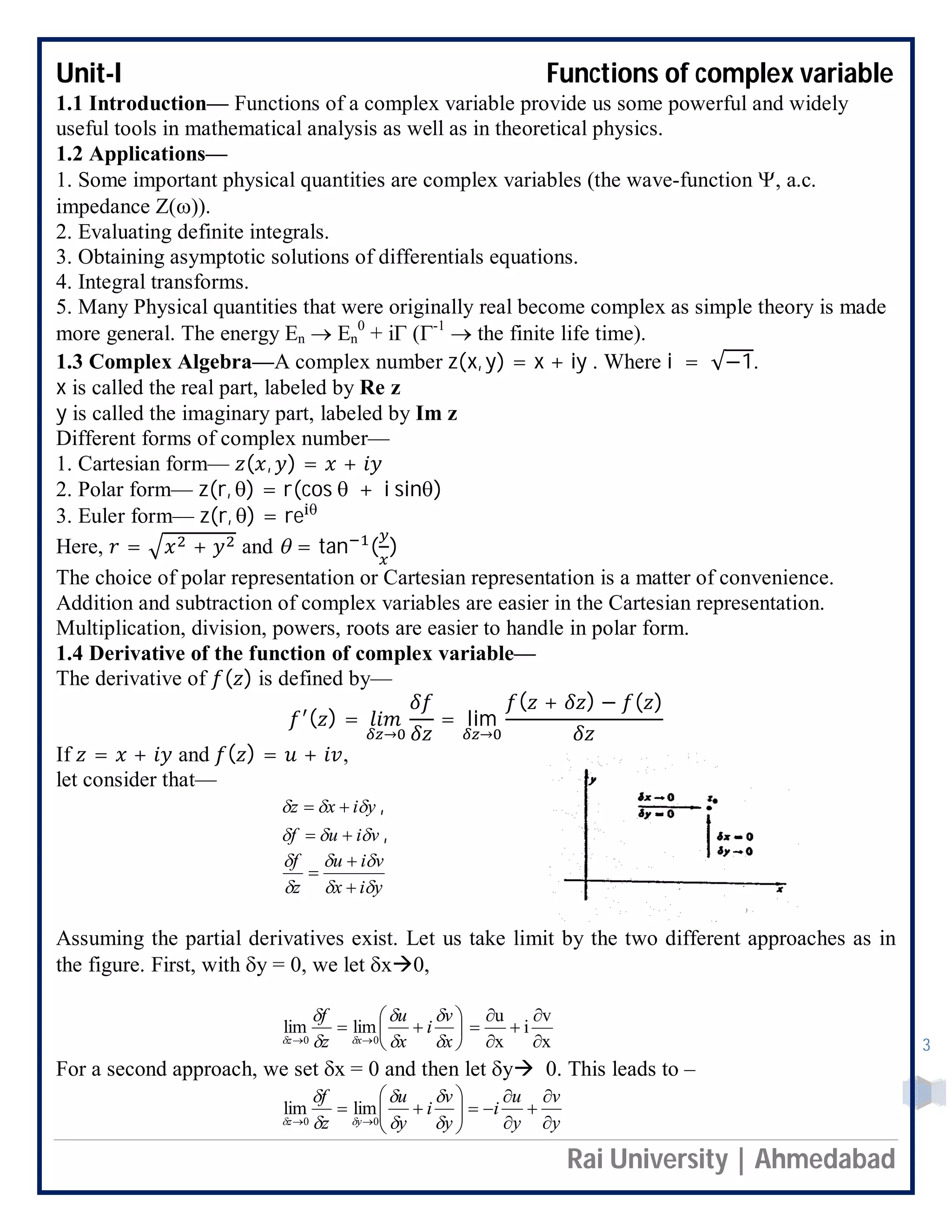 Unit-I Functions of complex variable
Rai University | Ahmedabad
3
1.1 Introduction— Functions of a complex variable provide us some powerful and widely
useful tools in mathematical analysis as well as in theoretical physics.
1.2 Applications—
1. Some important physical quantities are complex variables (the wave-function , a.c.
impedance Z()).
2. Evaluating definite integrals.
3. Obtaining asymptotic solutions of differentials equations.
4. Integral transforms.
5. Many Physical quantities that were originally real become complex as simple theory is made
more general. The energy En  En
0
+ i (-1
 the finite life time).
1.3 Complex Algebra—A complex number z(x, y) = x + iy . Where i = √−1.
x is called the real part, labeled by Re z
y is called the imaginary part, labeled by Im z
Different forms of complex number—
1. Cartesian form— ( , ) = +
2. Polar form— z(r, ) = r(cos  + i sin)
3. Euler form— z(r, ) = re 
Here, = + and  = tan ( )
The choice of polar representation or Cartesian representation is a matter of convenience.
Addition and subtraction of complex variables are easier in the Cartesian representation.
Multiplication, division, powers, roots are easier to handle in polar form.
1.4 Derivative of the function of complex variable—
The derivative of ( ) is defined by—
( ) =
→
= lim
→
( + ) − ( )
If = + and ( ) = + ,
let consider that—
yixz   ,
viuf   ,
yix
viu
z
f







Assuming the partial derivatives exist. Let us take limit by the two different approaches as in
the figure. First, with y = 0, we let x0,







 x
v
i
x
u
z
f
xz 





 00
limlim
x
v
i
x
u






For a second approach, we set x = 0 and then let y 0. This leads to –
y
v
y
u
i
y
v
i
y
u
z
f
yz 











 





 00
limlim
 