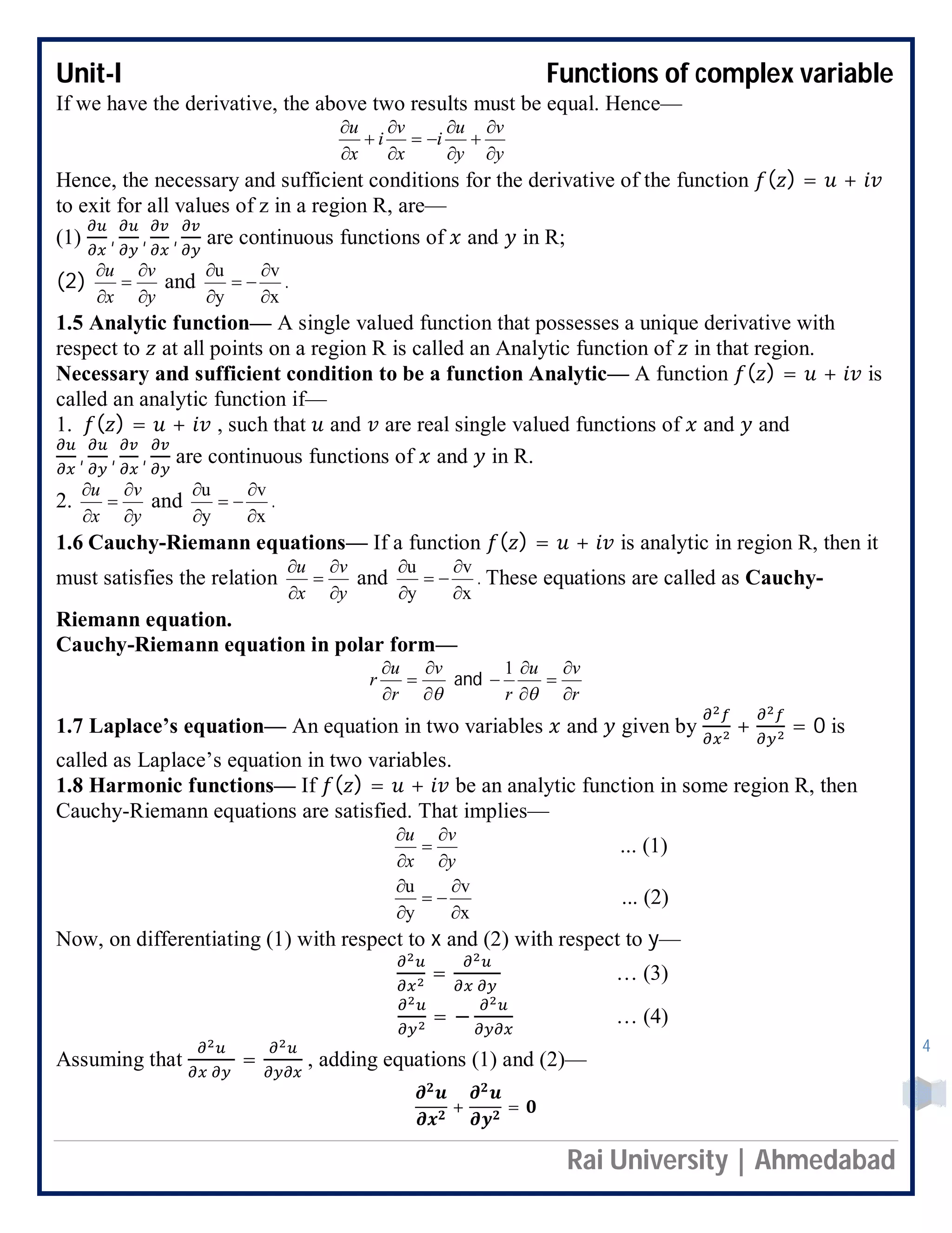 Unit-I Functions of complex variable
Rai University | Ahmedabad
4
If we have the derivative, the above two results must be equal. Hence—
y
v
y
u
i
x
v
i
x
u











Hence, the necessary and sufficient conditions for the derivative of the function ( ) = +
to exit for all values of z in a region R, are—
(1) , , , are continuous functions of and in R;
(2)
y
v
x
u





and
x
v
y
u





.
1.5 Analytic function— A single valued function that possesses a unique derivative with
respect to at all points on a region R is called an Analytic function of in that region.
Necessary and sufficient condition to be a function Analytic— A function ( ) = + is
called an analytic function if—
1. ( ) = + , such that and are real single valued functions of and and
, , , are continuous functions of and in R.
2.
y
v
x
u





and
x
v
y
u





.
1.6 Cauchy-Riemann equations— If a function ( ) = + is analytic in region R, then it
must satisfies the relation
y
v
x
u





and
x
v
y
u





. These equations are called as Cauchy-
Riemann equation.
Cauchy-Riemann equation in polar form—




 v
r
u
r and
r
vu
r 






1
1.7 Laplace’s equation— An equation in two variables and given by + = 0 is
called as Laplace’s equation in two variables.
1.8 Harmonic functions— If ( ) = + be an analytic function in some region R, then
Cauchy-Riemann equations are satisfied. That implies—
y
v
x
u





... (1)
x
v
y
u





... (2)
Now, on differentiating (1) with respect to x and (2) with respect to y—
= … (3)
= − … (4)
Assuming that = , adding equations (1) and (2)—
+ =
 