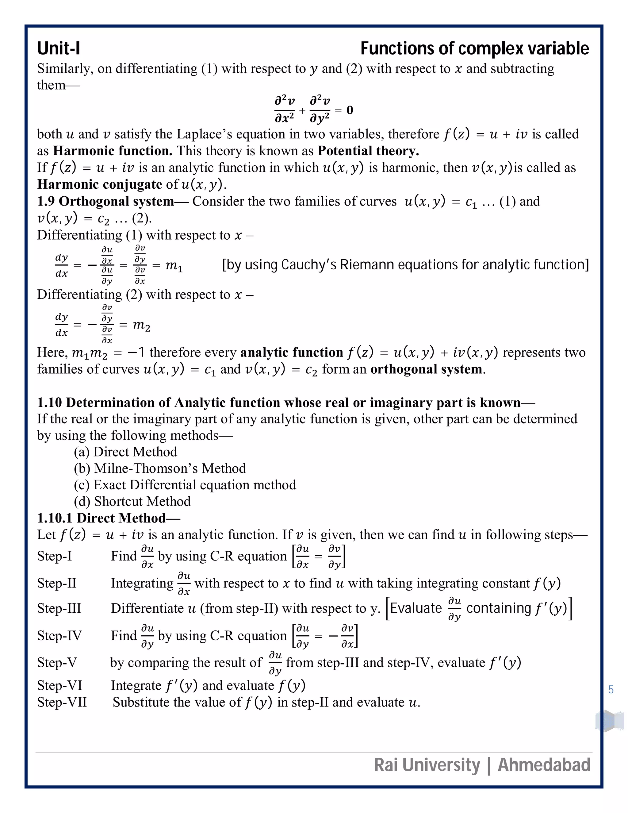 Unit-I Functions of complex variable
Rai University | Ahmedabad
5
Similarly, on differentiating (1) with respect to and (2) with respect to and subtracting
them—
+ =
both and satisfy the Laplace’s equation in two variables, therefore ( ) = + is called
as Harmonic function. This theory is known as Potential theory.
If ( ) = + is an analytic function in which ( , ) is harmonic, then ( , )is called as
Harmonic conjugate of ( , ).
1.9 Orthogonal system— Consider the two families of curves ( , ) = … (1) and
( , ) = … (2).
Differentiating (1) with respect to –
= − = = [by using Cauchy s Riemann equations for analytic function]
Differentiating (2) with respect to –
= − =
Here, = −1 therefore every analytic function ( ) = ( , ) + ( , ) represents two
families of curves ( , ) = and ( , ) = form an orthogonal system.
1.10 Determination of Analytic function whose real or imaginary part is known—
If the real or the imaginary part of any analytic function is given, other part can be determined
by using the following methods—
(a) Direct Method
(b) Milne-Thomson’s Method
(c) Exact Differential equation method
(d) Shortcut Method
1.10.1 Direct Method—
Let ( ) = + is an analytic function. If is given, then we can find in following steps—
Step-I Find by using C-R equation =
Step-II Integrating with respect to to find with taking integrating constant ( )
Step-III Differentiate (from step-II) with respect to y. Evaluate containing ( )
Step-IV Find by using C-R equation = −
Step-V by comparing the result of from step-III and step-IV, evaluate ( )
Step-VI Integrate ( ) and evaluate ( )
Step-VII Substitute the value of ( ) in step-II and evaluate .
 