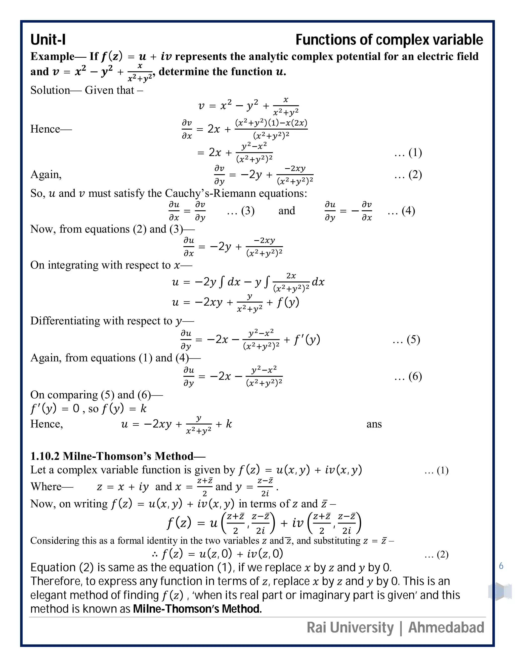 Unit-I Functions of complex variable
Rai University | Ahmedabad
6
Example— If ( ) = + represents the analytic complex potential for an electric field
and = − + , determine the function .
Solution— Given that –
= − +
Hence— = 2 +
( )( ) ( )
( )
= 2 + ( )
… (1)
Again, = −2 + ( )
… (2)
So, and must satisfy the Cauchy’s-Riemann equations:
= … (3) and = − … (4)
Now, from equations (2) and (3)—
= −2 + ( )
On integrating with respect to —
= −2 ∫ − ∫ ( )
= −2 + + ( )
Differentiating with respect to —
= −2 − ( )
+ ( ) … (5)
Again, from equations (1) and (4)—
= −2 − ( )
… (6)
On comparing (5) and (6)—
( ) = 0 , so ( ) =
Hence, = −2 + + ans
1.10.2 Milne-Thomson’s Method—
Let a complex variable function is given by ( ) = ( , ) + ( , ) … (1)
Where— = + and =
̅
and =
̅
.
Now, on writing ( ) = ( , ) + ( , ) in terms of and ̅ –
( ) =
̅
,
̅
+
̅
,
̅
Considering this as a formal identity in the two variables and , and substituting = ̅ –
∴ ( ) = ( , 0) + ( , 0) … (2)
Equation (2) is same as the equation (1), if we replace by and by 0.
Therefore, to express any function in terms of , replace by and by 0. This is an
elegant method of finding ( ) , ‘when its real part or imaginary part is given’ and this
method is known as Milne-Thomson’s Method.
 