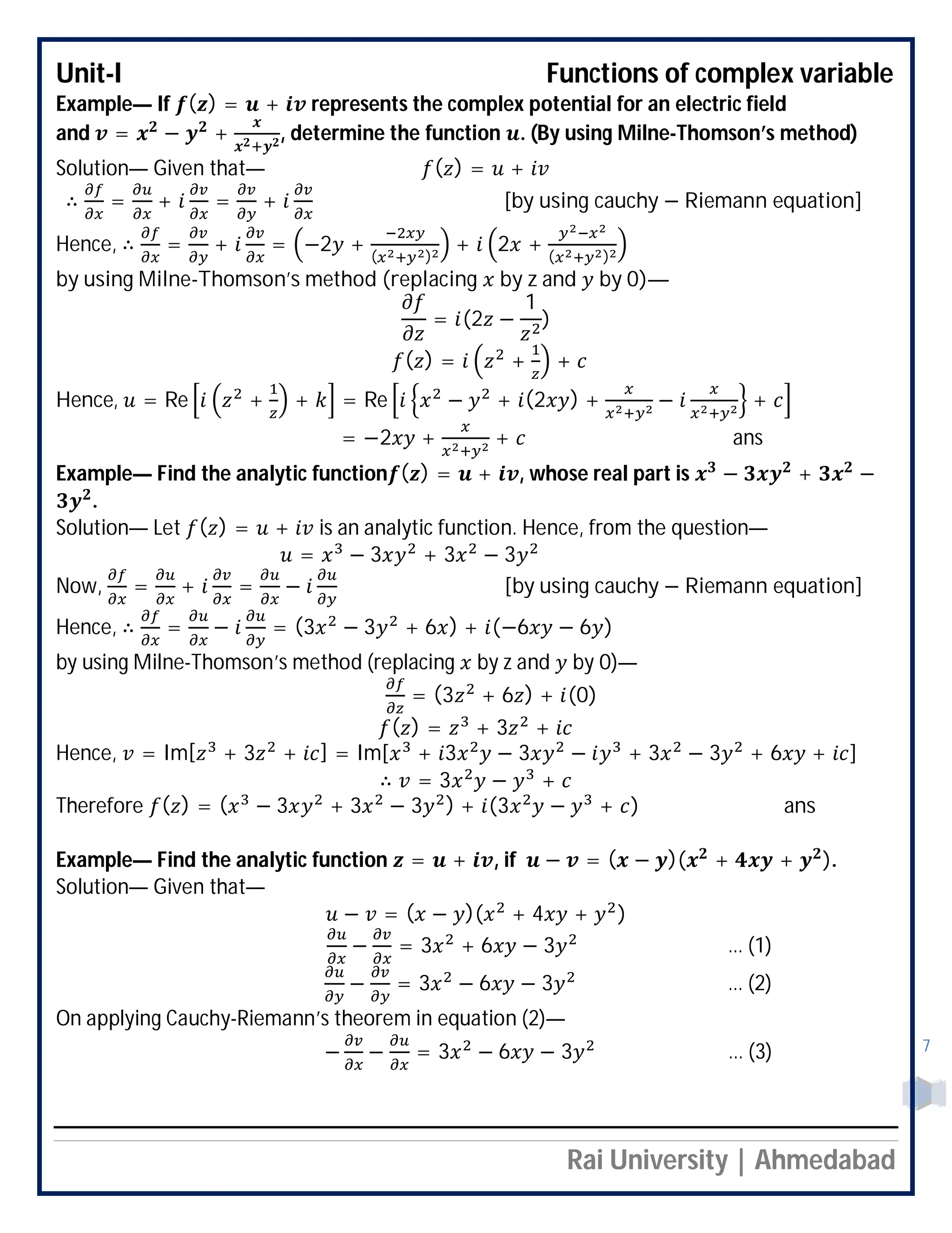 Unit-I Functions of complex variable
Rai University | Ahmedabad
7
Example— If ( ) = + represents the complex potential for an electric field
and = − + , determine the function . (By using Milne-Thomson’s method)
Solution— Given that— ( ) = +
∴ = + = + [by using cauchy − Riemann equation]
Hence, ∴ = + = −2 + ( )
+ 2 + ( )
by using Milne-Thomson’s method (replacing by z and by 0)—
= (2 −
1
)
( ) = + +
Hence, = Re + + = Re − + (2 ) + − +
= −2 + + ans
Example— Find the analytic function ( ) = + , whose real part is − + −
.
Solution— Let ( ) = + is an analytic function. Hence, from the question—
= − 3 + 3 − 3
Now, = + = − [by using cauchy − Riemann equation]
Hence, ∴ = − = (3 − 3 + 6 ) + (−6 − 6 )
by using Milne-Thomson’s method (replacing by z and by 0)—
= (3 + 6 ) + (0)
( ) = + 3 +
Hence, = Im[ + 3 + ] = Im[ + 3 − 3 − + 3 − 3 + 6 + ]
∴ = 3 − +
Therefore ( ) = ( − 3 + 3 − 3 ) + (3 − + ) ans
Example— Find the analytic function = + , if − = ( − )( + + ).
Solution— Given that—
− = ( − )( + 4 + )
− = 3 + 6 − 3 … (1)
− = 3 − 6 − 3 … (2)
On applying Cauchy-Riemann’s theorem in equation (2)—
− − = 3 − 6 − 3 … (3)
 