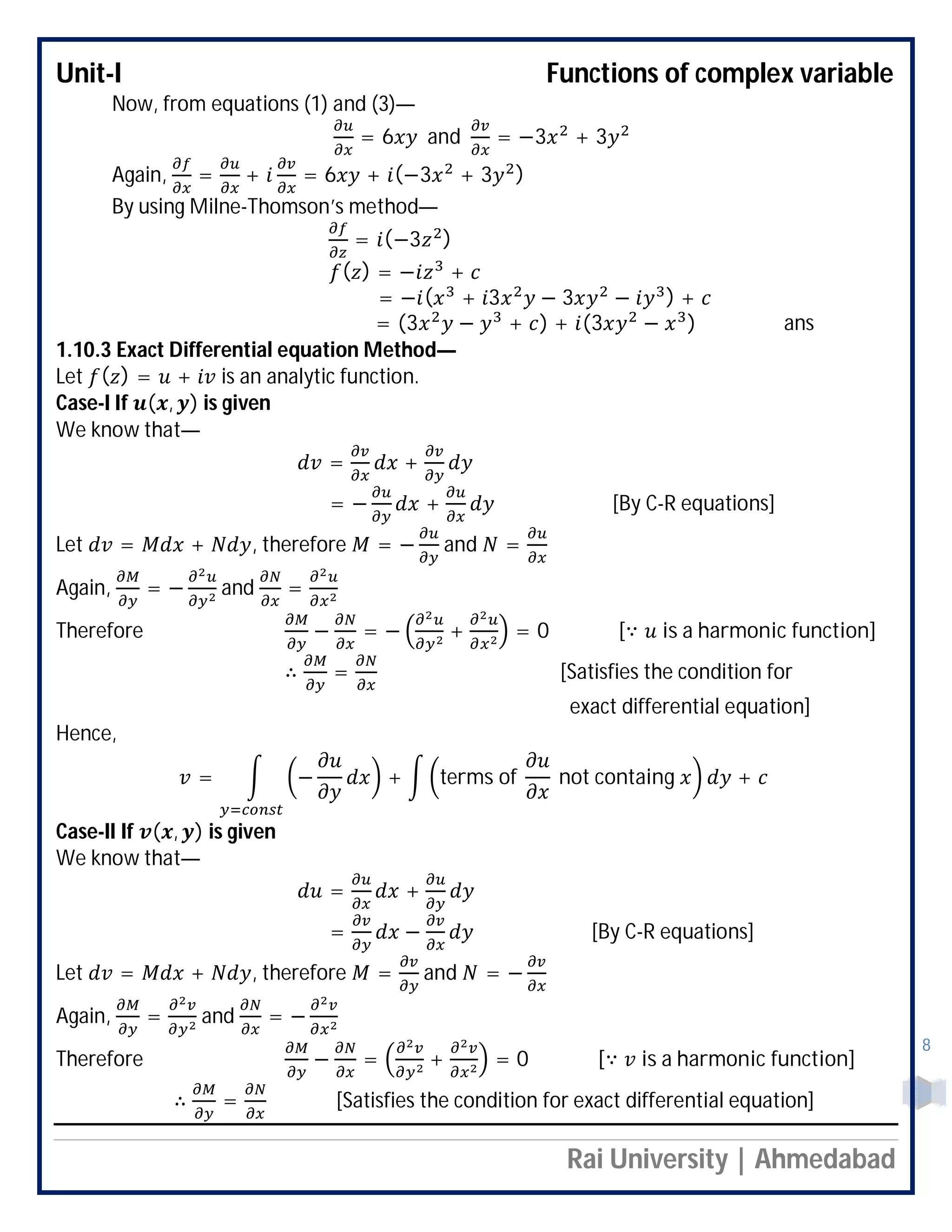 Unit-I Functions of complex variable
Rai University | Ahmedabad
8
Now, from equations (1) and (3)—
= 6 and = −3 + 3
Again, = + = 6 + (−3 + 3 )
By using Milne-Thomson’s method—
= (−3 )
( ) = − +
= − ( + 3 − 3 − ) +
= (3 − + ) + (3 − ) ans
1.10.3 Exact Differential equation Method—
Let ( ) = + is an analytic function.
Case-I If ( , ) is given
We know that—
= +
= − + [By C-R equations]
Let = + , therefore = − and =
Again, = − and =
Therefore − = − + = 0 [∵ is a harmonic function]
∴ = [Satisfies the condition for
exact differential equation]
Hence,
= − + terms of not containg +
Case-II If ( , ) is given
We know that—
= +
= − [By C-R equations]
Let = + , therefore = and = −
Again, = and = −
Therefore − = + = 0 [∵ is a harmonic function]
∴ = [Satisfies the condition for exact differential equation]
 