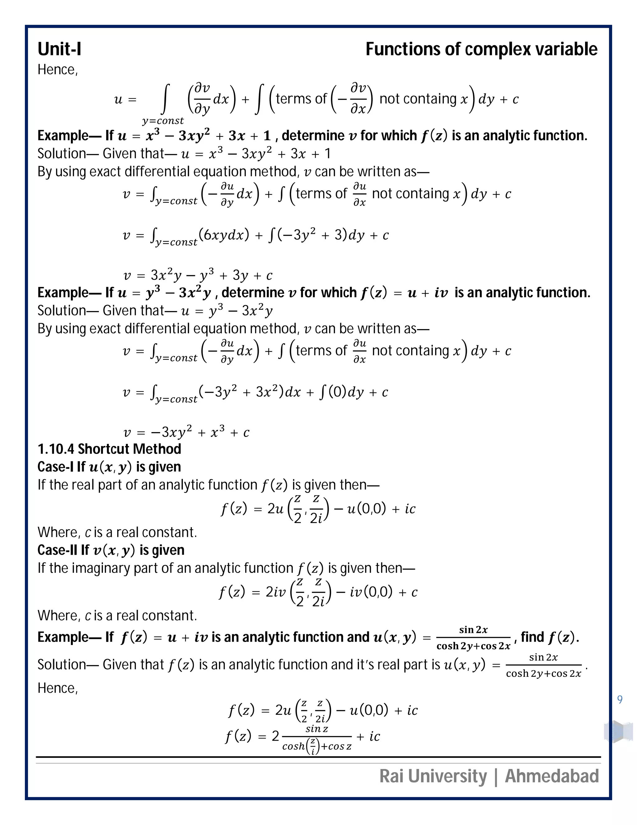 Unit-I Functions of complex variable
Rai University | Ahmedabad
9
Hence,
= + terms of − not containg +
Example— If = − + + , determine for which ( ) is an analytic function.
Solution— Given that— = − 3 + 3 + 1
By using exact differential equation method, can be written as—
= ∫ − + ∫ terms of not containg +
= ∫ (6 ) + ∫(−3 + 3) +
= 3 − + 3 +
Example— If = − , determine for which ( ) = + is an analytic function.
Solution— Given that— = − 3
By using exact differential equation method, can be written as—
= ∫ − + ∫ terms of not containg +
= ∫ (−3 + 3 ) + ∫(0) +
= −3 + +
1.10.4 Shortcut Method
Case-I If ( , ) is given
If the real part of an analytic function ( ) is given then—
( ) = 2
2
,
2
− (0,0) +
Where, c is a real constant.
Case-II If ( , ) is given
If the imaginary part of an analytic function ( ) is given then—
( ) = 2
2
,
2
− (0,0) +
Where, c is a real constant.
Example— If ( ) = + is an analytic function and ( , ) = , find ( ).
Solution— Given that ( ) is an analytic function and it’s real part is ( , ) = .
Hence,
( ) = 2 , − (0,0) +
( ) = 2 +
 