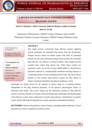 www.wjpr.net Vol 4, Issue 11, 2015. 533
Nitin et al. World Journal of Pharmaceutical Research
A REVIEW ON OSMOTICALLY CONTROLLED DRUG
DELIVERY SYSTEM
Nitin D. Umbarkar*, Nitin P. Kanwale, Rohit H. Bhaskar, Sudhir D. Khatal,
Datta P. Gavali.
1
Department of Pharmaceutics. NDMVP College of Pharmacy Nasik, 422002.
2
Department of Quality Assurance Techniques, NDMVP College of Pharmacy Nasik,
422002.
ABSTRACT
This paper reviews constructed drug delivery systems applying
osmotic principles for controlled drug release from the formulation.
Osmotic devices which are tablets coated with walls of controlled
porosity are the most promising strategy based systems for controlled
drug delivery. In contrast to common tablets, these pumps provide
constant (zero order) drug release rate. When these systems are
exposed to water, low levels of water soluble additive is leached from
polymeric material i.e. semipermeable membrane and drug releases in
a controlled manner over an extended period of time. The main clinical
benefits of oral osmotic drug delivery system are their ability to
improve treatment tolerability and patient compliance. These
advantages are mainly driven by the capacity to deliver drugs in a sustained manner,
independent of the drug chemical properties, of the patient’s physiological factors or
following food intake. This review brings out the theoretical concept of drug delivery
systems, osmosis, principle of osmosis, historical background, advantages and disadvantages
of the delivery system, basic component of osmotic drug delivery, classification of osmotic
system, factors affecting the drug delivery system, conclusion and marketed products.
KEYWORDS: Osmotic drug delivery system, Osmosis, Semipermeable membrane, Control
drug delivery system, component of osmotic system.
World Journal of Pharmaceutical Research
SJIF Impact Factor 5.990
Volume 4, Issue 11, 533-544. Review Article ISSN 2277– 7105
Article Received on
27 Aug 2015,
Revised on 20 Sep 2015,
Accepted on 14 Oct 2015
*Correspondence for
Author
Nitin D. Umbarkar
Department of
Pharmaceutics. NDMVP
College of Pharmacy
Nasik, 422002.
 
