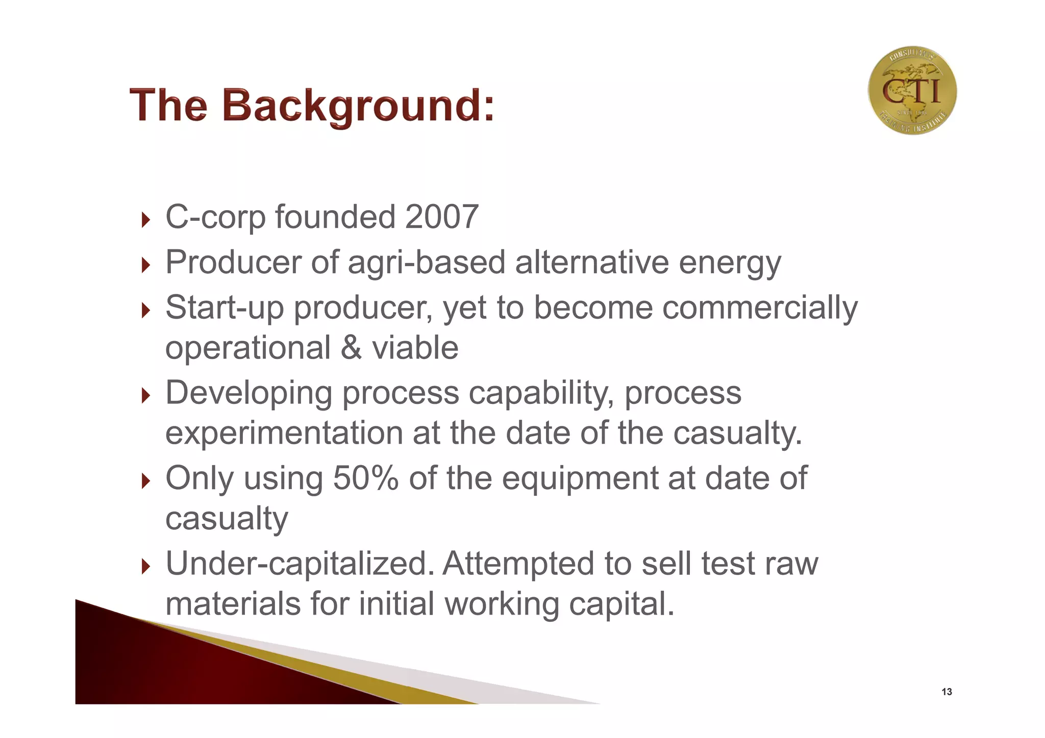  C-corp founded 2007
 Producer of agri-based alternative energy
 Start-up producer, yet to become commercially
operational & viable
 Developing process capability, process
experimentation at the date of the casualty.
 Only using 50% of the equipment at date of
casualty
 Under-capitalized. Attempted to sell test raw
materials for initial working capital.
13
 