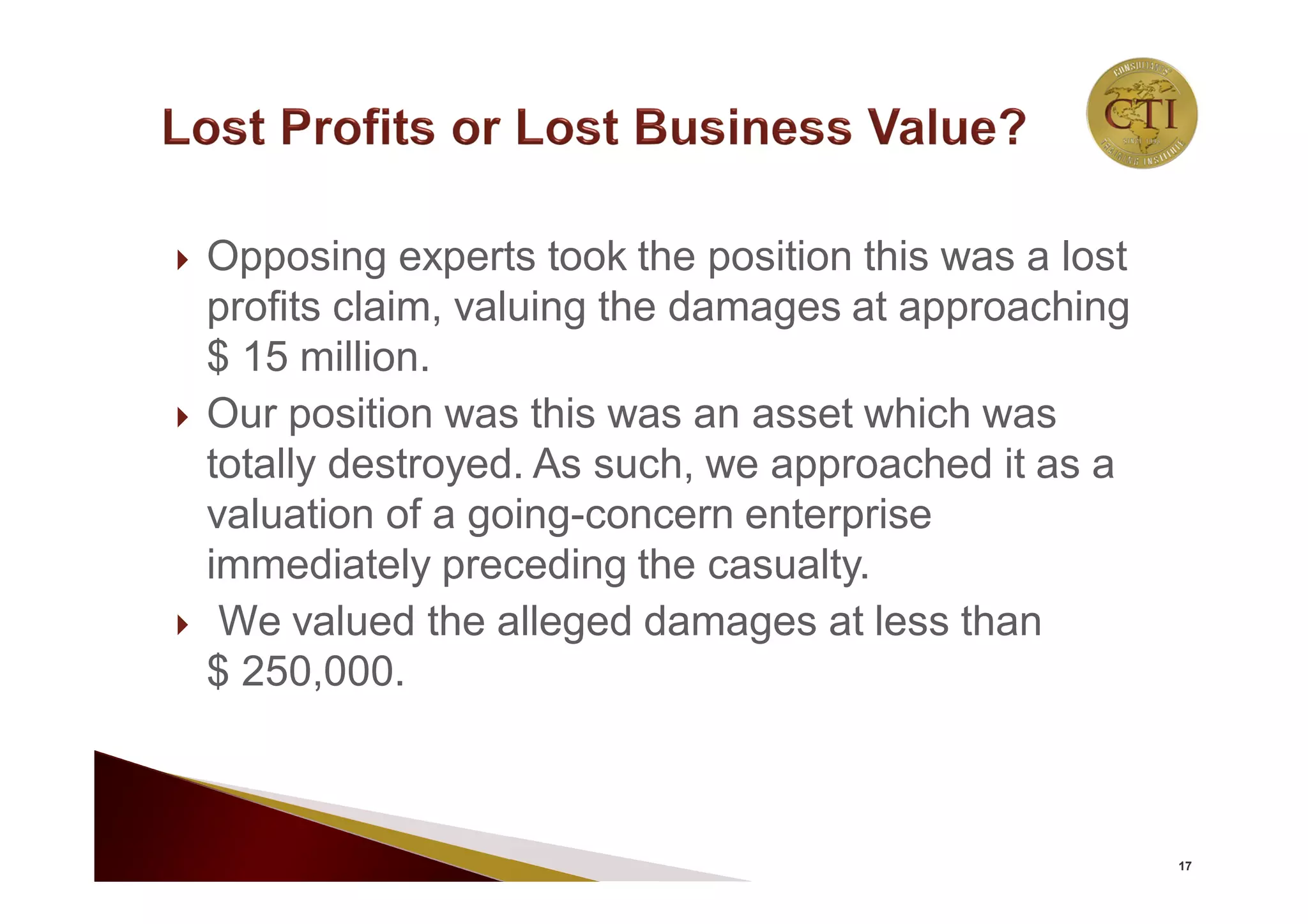  Opposing experts took the position this was a lost
profits claim, valuing the damages at approaching
$ 15 million.
 Our position was this was an asset which was
totally destroyed. As such, we approached it as a
valuation of a going-concern enterprise
immediately preceding the casualty.
 We valued the alleged damages at less than
$ 250,000.
17
 