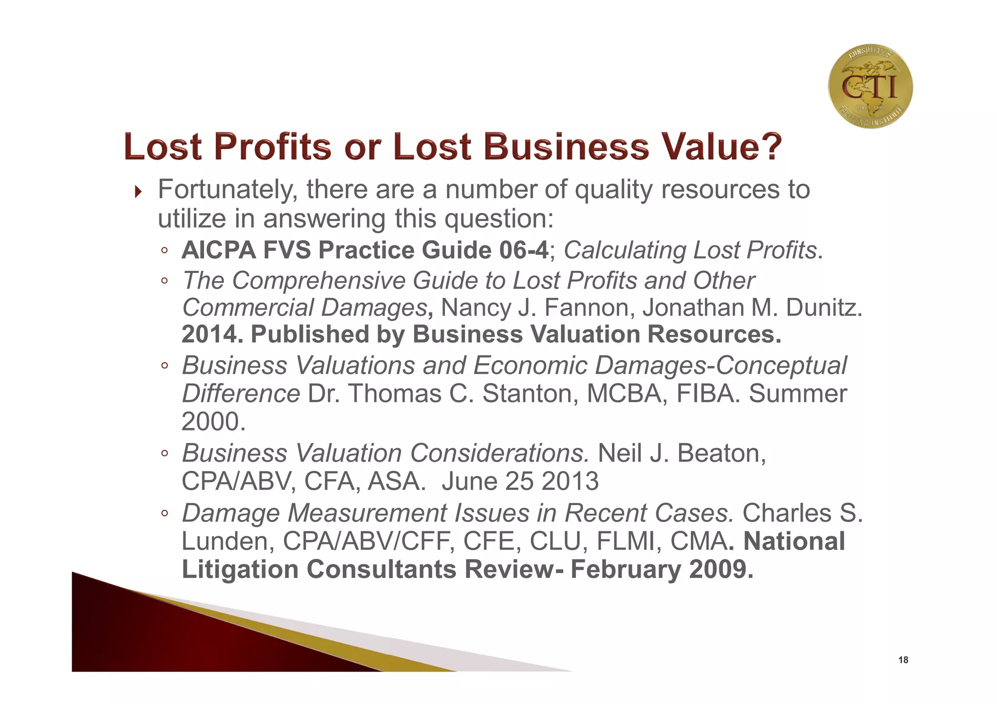  Fortunately, there are a number of quality resources to
utilize in answering this question:
◦ AICPA FVS Practice Guide 06-4; Calculating Lost Profits.
◦ The Comprehensive Guide to Lost Profits and Other
Commercial Damages, Nancy J. Fannon, Jonathan M. Dunitz.
2014. Published by Business Valuation Resources.
◦ Business Valuations and Economic Damages-Conceptual
Difference Dr. Thomas C. Stanton, MCBA, FIBA. Summer
2000.
◦ Business Valuation Considerations. Neil J. Beaton,
CPA/ABV, CFA, ASA. June 25 2013
◦ Damage Measurement Issues in Recent Cases. Charles S.
Lunden, CPA/ABV/CFF, CFE, CLU, FLMI, CMA. National
Litigation Consultants Review- February 2009.
18
 