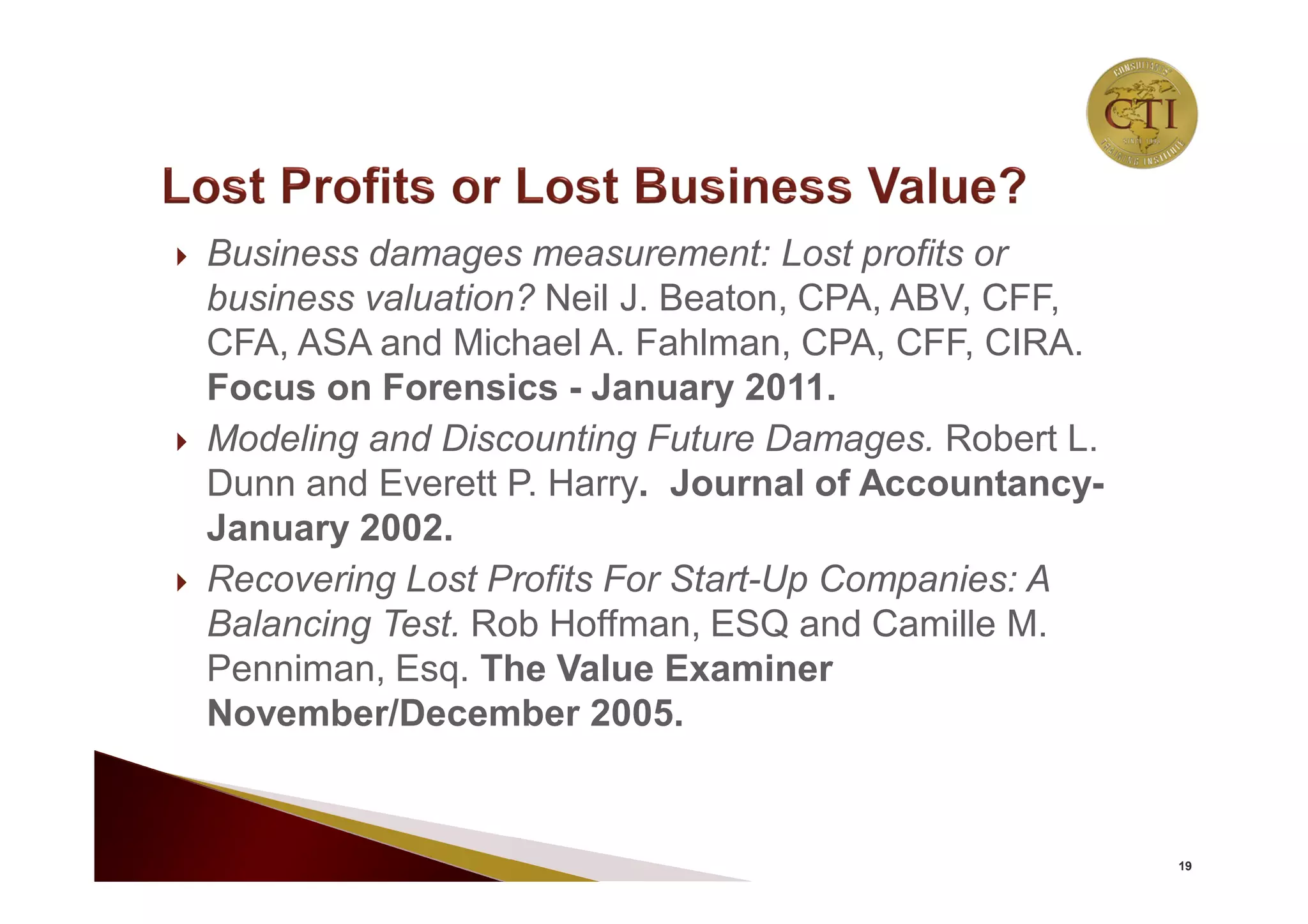  Business damages measurement: Lost profits or
business valuation? Neil J. Beaton, CPA, ABV, CFF,
CFA, ASA and Michael A. Fahlman, CPA, CFF, CIRA.
Focus on Forensics - January 2011.
 Modeling and Discounting Future Damages. Robert L.
Dunn and Everett P. Harry. Journal of Accountancy-
January 2002.
 Recovering Lost Profits For Start-Up Companies: A
Balancing Test. Rob Hoffman, ESQ and Camille M.
Penniman, Esq. The Value Examiner
November/December 2005.
19
 