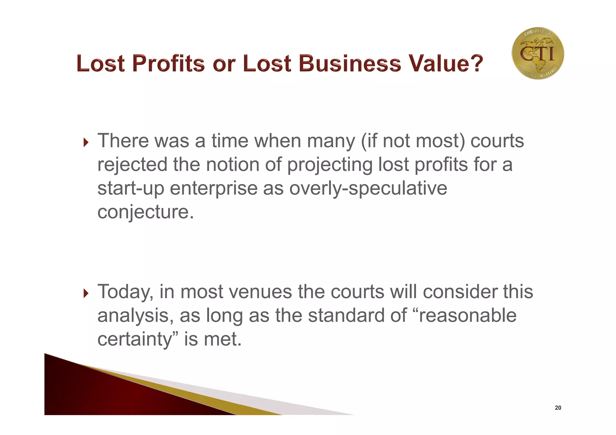  There was a time when many (if not most) courts
rejected the notion of projecting lost profits for a
start-up enterprise as overly-speculative
conjecture.
 Today, in most venues the courts will consider this
analysis, as long as the standard of “reasonable
certainty” is met.
20
 