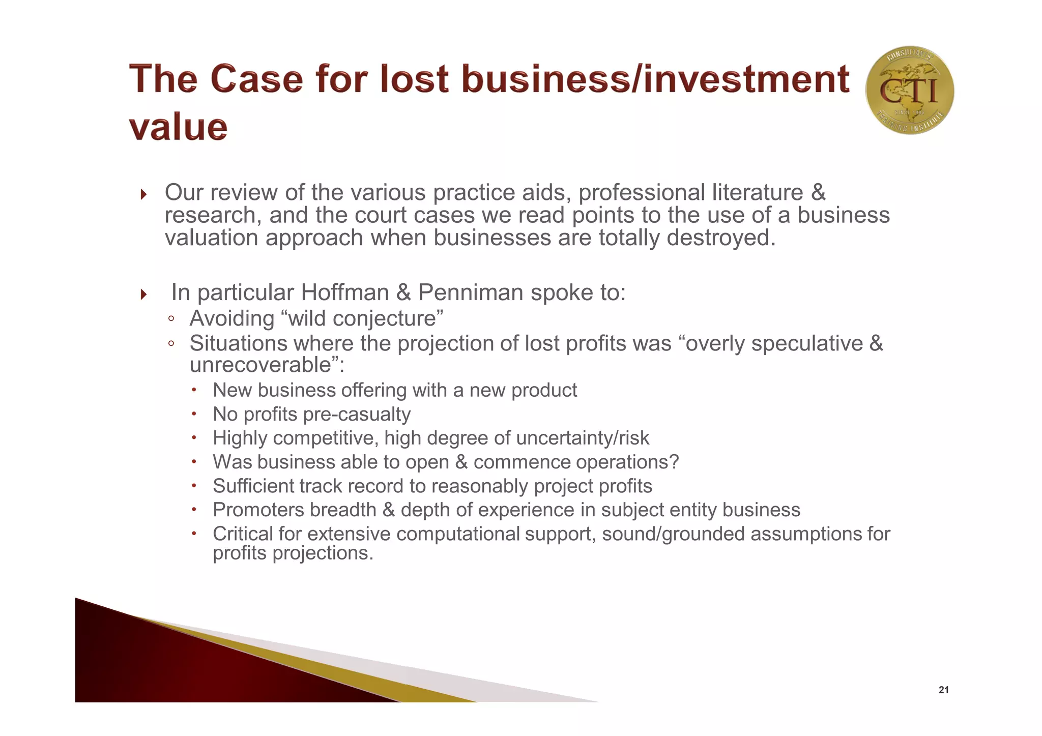  Our review of the various practice aids, professional literature &
research, and the court cases we read points to the use of a business
valuation approach when businesses are totally destroyed.
 In particular Hoffman & Penniman spoke to:
◦ Avoiding “wild conjecture”
◦ Situations where the projection of lost profits was “overly speculative &
unrecoverable”:
 New business offering with a new product
 No profits pre-casualty
 Highly competitive, high degree of uncertainty/risk
 Was business able to open & commence operations?
 Sufficient track record to reasonably project profits
 Promoters breadth & depth of experience in subject entity business
 Critical for extensive computational support, sound/grounded assumptions for
profits projections.
21
 