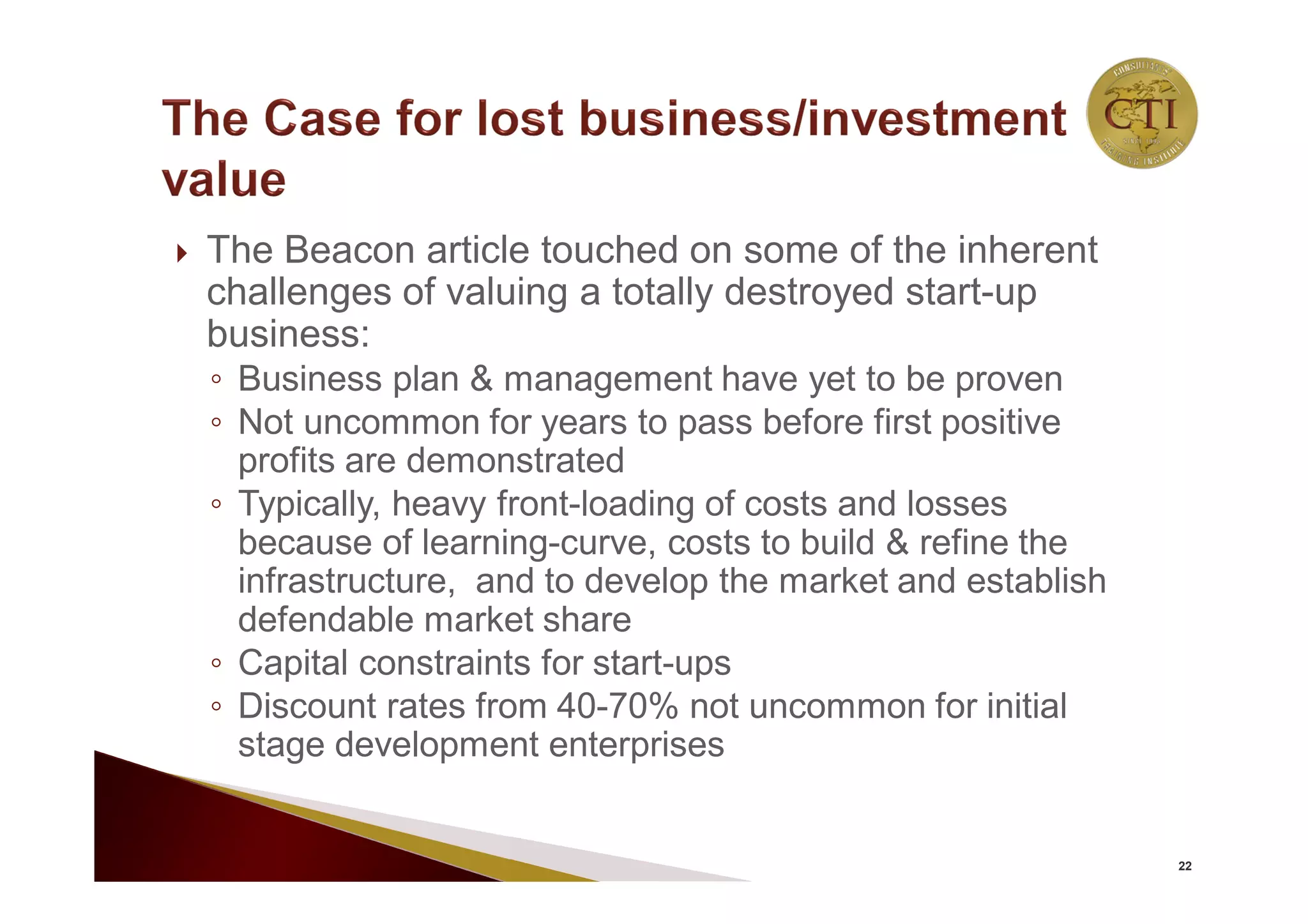  The Beacon article touched on some of the inherent
challenges of valuing a totally destroyed start-up
business:
◦ Business plan & management have yet to be proven
◦ Not uncommon for years to pass before first positive
profits are demonstrated
◦ Typically, heavy front-loading of costs and losses
because of learning-curve, costs to build & refine the
infrastructure, and to develop the market and establish
defendable market share
◦ Capital constraints for start-ups
◦ Discount rates from 40-70% not uncommon for initial
stage development enterprises
22
 