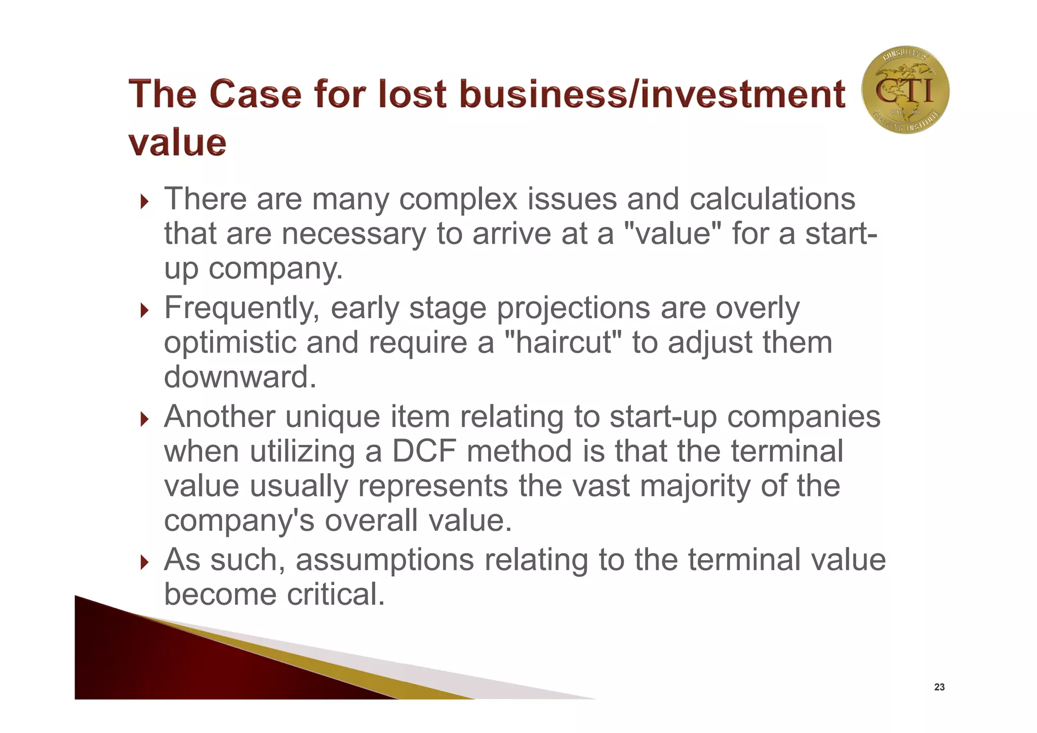  There are many complex issues and calculations
that are necessary to arrive at a "value" for a start-
up company.
 Frequently, early stage projections are overly
optimistic and require a "haircut" to adjust them
downward.
 Another unique item relating to start-up companies
when utilizing a DCF method is that the terminal
value usually represents the vast majority of the
company's overall value.
 As such, assumptions relating to the terminal value
become critical.
23
 