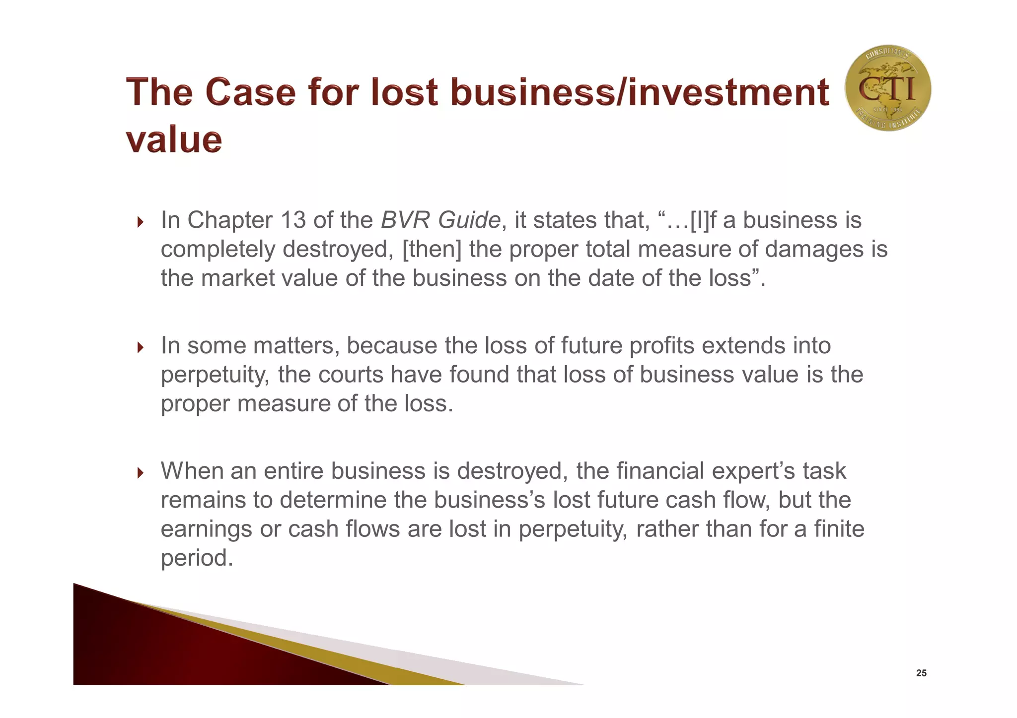  In Chapter 13 of the BVR Guide, it states that, “…[I]f a business is
completely destroyed, [then] the proper total measure of damages is
the market value of the business on the date of the loss”.
 In some matters, because the loss of future profits extends into
perpetuity, the courts have found that loss of business value is the
proper measure of the loss.
 When an entire business is destroyed, the financial expert’s task
remains to determine the business’s lost future cash flow, but the
earnings or cash flows are lost in perpetuity, rather than for a finite
period.
25
 