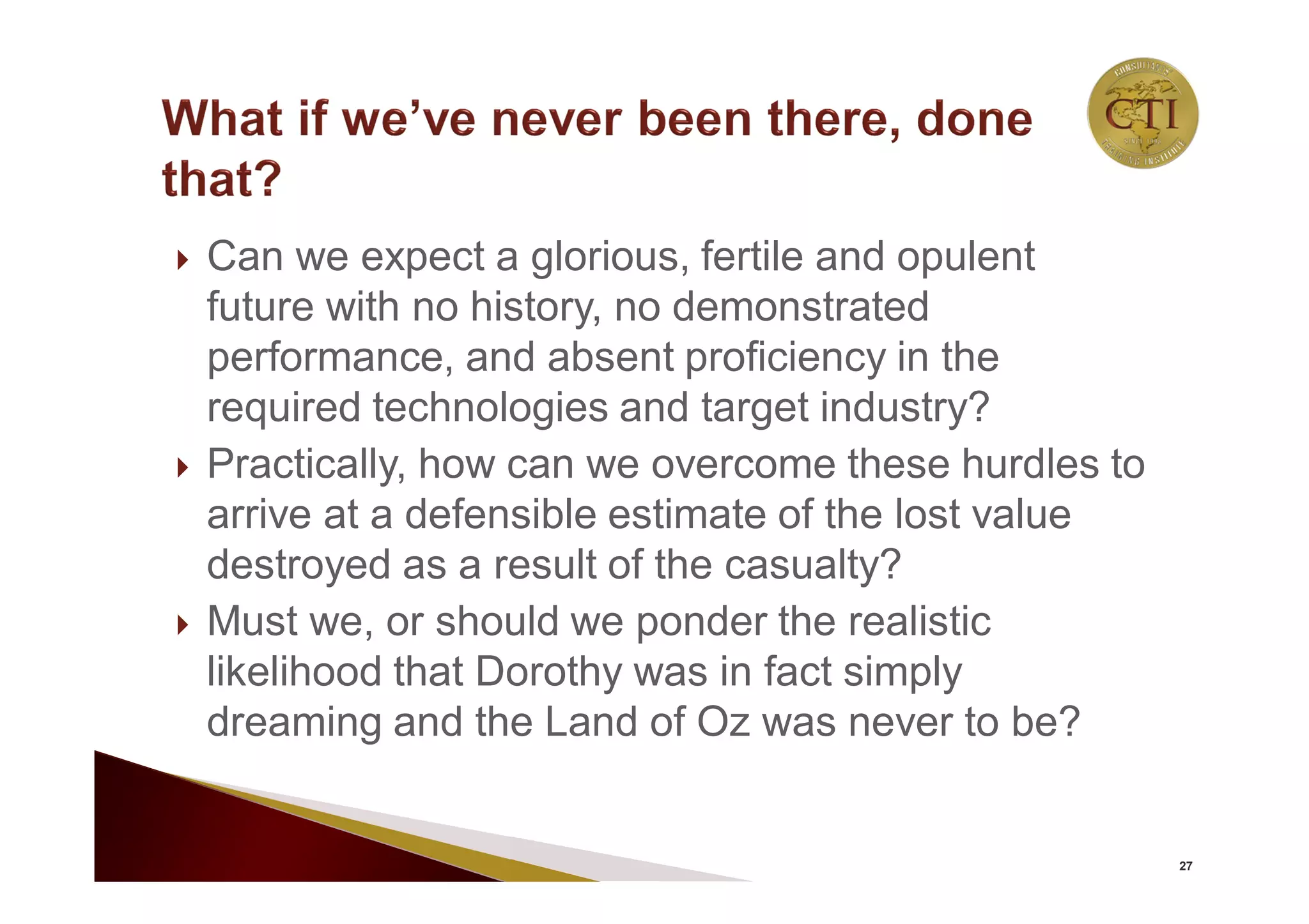 Can we expect a glorious, fertile and opulent
future with no history, no demonstrated
performance, and absent proficiency in the
required technologies and target industry?
 Practically, how can we overcome these hurdles to
arrive at a defensible estimate of the lost value
destroyed as a result of the casualty?
 Must we, or should we ponder the realistic
likelihood that Dorothy was in fact simply
dreaming and the Land of Oz was never to be?
27
 