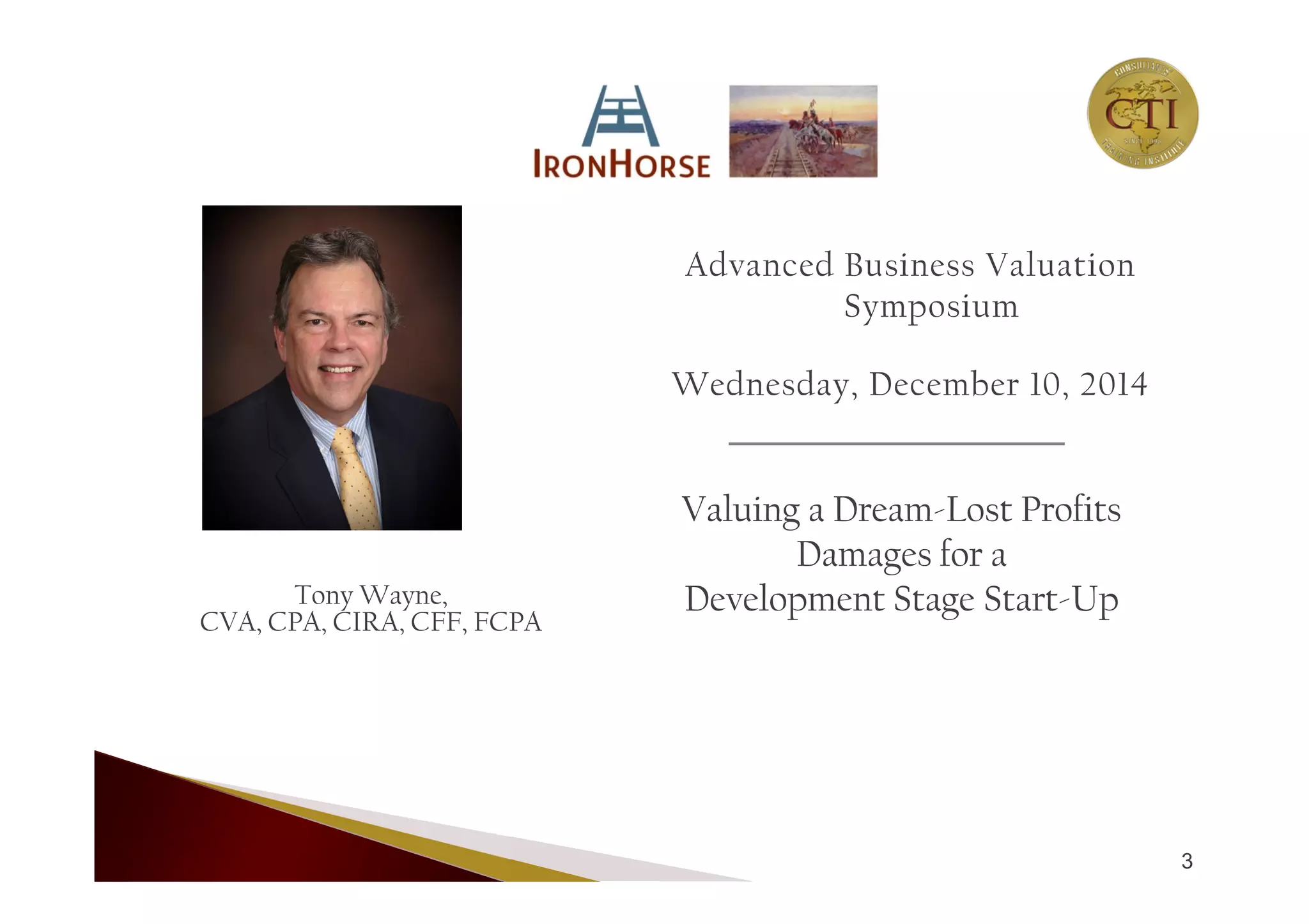Tony Wayne,
CVA, CPA, CIRA, CFF, FCPA
Advanced Business Valuation
Symposium
Wednesday, December 10, 2014
Valuing a Dream-Lost Profits
Damages for a
Development Stage Start-Up
3
 